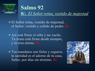 Salmo 92
        R/. El Señor reina, vestido de majestad

 El Señor reina, vestido de majestad,
  el Señor, vestido y ceñido de poder. R/.

 Así está firme el orbe y no vacila.
  Tu trono está firme desde siempre,
  y tú eres eterno. R/.

 Tus mandatos son fieles y seguros;
  la santidad es el adorno de tu casa,
  Señor, por días sin término. R/.
 