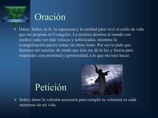 Oración
 Dame, Señor, la fe, la esperanza y la caridad para vivir el estilo de vida
   que me propone tu Evangelio. La mentira domina al mundo con
   medios cada vez más veloces y sofisticados, mientras la
   evangelización parece tomar un ritmo lento. Por eso te pido que
   ilumines mi oración, de modo que ésta me dé la luz y fuerza para
   responder, con prontitud y generosidad, a lo que me toca hacer.




            Petición
 Señor, dame la valentía necesaria para cumplir tu voluntad en cada
   momento de mi vida.
 
