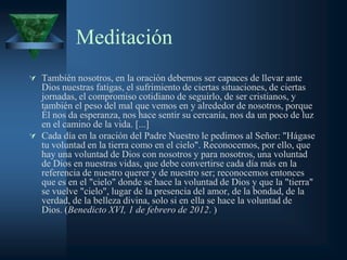 Meditación
 También nosotros, en la oración debemos ser capaces de llevar ante
  Dios nuestras fatigas, el sufrimiento de ciertas situaciones, de ciertas
  jornadas, el compromiso cotidiano de seguirlo, de ser cristianos, y
  también el peso del mal que vemos en y alrededor de nosotros, porque
  Él nos da esperanza, nos hace sentir su cercanía, nos da un poco de luz
  en el camino de la vida. [...]
 Cada día en la oración del Padre Nuestro le pedimos al Señor: "Hágase
  tu voluntad en la tierra como en el cielo". Reconocemos, por ello, que
  hay una voluntad de Dios con nosotros y para nosotros, una voluntad
  de Dios en nuestras vidas, que debe convertirse cada día más en la
  referencia de nuestro querer y de nuestro ser; reconocemos entonces
  que es en el "cielo" donde se hace la voluntad de Dios y que la "tierra"
  se vuelve "cielo", lugar de la presencia del amor, de la bondad, de la
  verdad, de la belleza divina, solo si en ella se hace la voluntad de
  Dios. (Benedicto XVI, 1 de febrero de 2012. )
 