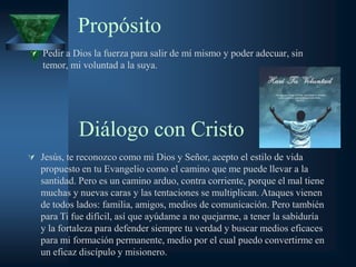Propósito
 Pedir a Dios la fuerza para salir de mí mismo y poder adecuar, sin
   temor, mi voluntad a la suya.




            Diálogo con Cristo
 Jesús, te reconozco como mi Dios y Señor, acepto el estilo de vida
   propuesto en tu Evangelio como el camino que me puede llevar a la
   santidad. Pero es un camino arduo, contra corriente, porque el mal tiene
   muchas y nuevas caras y las tentaciones se multiplican. Ataques vienen
   de todos lados: familia, amigos, medios de comunicación. Pero también
   para Ti fue difícil, así que ayúdame a no quejarme, a tener la sabiduría
   y la fortaleza para defender siempre tu verdad y buscar medios eficaces
   para mi formación permanente, medio por el cual puedo convertirme en
   un eficaz discípulo y misionero.
 