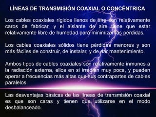 LÍNEAS DE TRANSMISIÓN COAXIAL O CONCÉNTRICA

Los cables coaxiales rígidos llenos de aire son relativamente
caros de fabricar, y el aislante de aire tiene que estar
relativamente libre de humedad para minimizar las pérdidas.

Los cables coaxiales sólidos tiene pérdidas menores y son
más fáciles de construir, de instalar, y de dar mantenimiento.

Ambos tipos de cables coaxiales son relativamente inmunes a
la radiación externa, ellos en si irradian muy poca, y pueden
operar a frecuencias más altas que sus contrapartes de cables
paralelos.

Las desventajas básicas de las líneas de transmisión coaxial
es que son caras y tienen que utilizarse en el modo
desbalanceado.
 