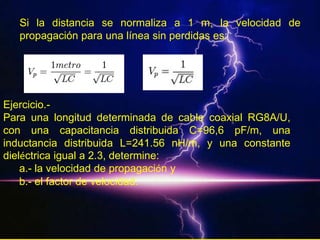 Si la distancia se normaliza a 1 m, la velocidad de
   propagación para una línea sin perdidas es:




Ejercicio.-
Para una longitud determinada de cable coaxial RG8A/U,
con una capacitancia distribuida C=96,6 pF/m, una
inductancia distribuida L=241.56 nH/m, y una constante
dieléctrica igual a 2.3, determine:
    a.- la velocidad de propagación y
    b.- el factor de velocidad.
 