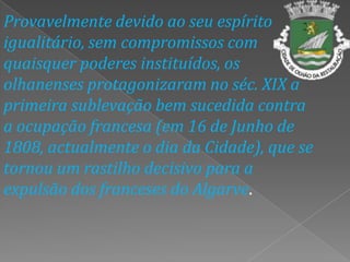 Provavelmente devido ao seu espírito igualitário, sem compromissos com quaisquer poderes instituídos, os olhanenses protagonizaram no séc. XIX a primeira sublevação bem sucedida contra a ocupação francesa (em 16 de Junho de 1808, actualmente o dia da Cidade), que se tornou um rastilho decisivo para a expulsão dos franceses do Algarve.