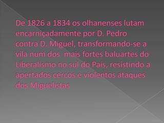 De 1826 a 1834 os olhanenses lutam encarniçadamente por D. Pedro contra D. Miguel, transformando-se a vila num dos  mais fortes baluartes do Liberalismo no sul do País, resistindo a apertados cercos e violentos ataques dos Miguelistas