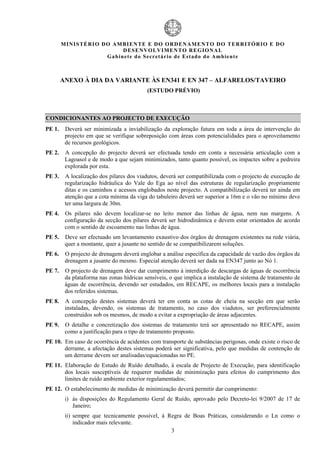 MIN IS TÉRI O DO AMBI EN TE E DO ORD ENAM EN TO D O TERRITÓR IO E DO
                              D ESENVOLVIM EN TO REGIONA L
                       Ga b in ete do Secretá r io de Estado do Amb ient e



        ANEXO À DIA DA VARIANTE ÀS EN341 E EN 347 – ALFARELOS/TAVEIRO
                                           (ESTUDO PRÉVIO)



CONDICIONANTES AO PROJECTO DE EXECUÇÃO
PE 1.    Deverá ser minimizada a inviabilização da exploração futura em toda a área de intervenção do
         projecto em que se verifique sobreposição com áreas com potencialidades para o aproveitamento
         de recursos geológicos.
PE 2.    A concepção do projecto deverá ser efectuada tendo em conta a necessária articulação com a
         Lagoasol e de modo a que sejam minimizados, tanto quanto possível, os impactes sobre a pedreira
         explorada por esta.
PE 3.    A localização dos pilares dos viadutos, deverá ser compatibilizada com o projecto de execução de
         regularização hidráulica do Vale do Ega ao nível das estruturas de regularização propriamente
         ditas e os caminhos e acessos englobados neste projecto. A compatibilização deverá ter ainda em
         atenção que a cota mínima da viga do tabuleiro deverá ser superior a 16m e o vão no mínimo deve
         ter uma largura de 30m.
PE 4.    Os pilares não devem localizar-se no leito menor das linhas de água, nem nas margens. A
         configuração da secção dos pilares deverá ser hidrodinâmica e devem estar orientados de acordo
         com o sentido de escoamento nas linhas de água.
PE 5.    Deve ser efectuado um levantamento exaustivo dos órgãos de drenagem existentes na rede viária,
         quer a montante, quer a jusante no sentido de se compatibilizarem soluções.
PE 6.    O projecto de drenagem deverá englobar a análise específica da capacidade de vazão dos órgãos de
         drenagem a jusante do mesmo. Especial atenção deverá ser dada na EN347 junto ao Nó 1.
PE 7.    O projecto de drenagem deve dar cumprimento à interdição de descargas de águas de escorrência
         da plataforma nas zonas hídricas sensíveis, o que implica a instalação de sistema de tratamento de
         águas de escorrência, devendo ser estudados, em RECAPE, os melhores locais para a instalação
         dos referidos sistemas.
PE 8.    A concepção destes sistemas deverá ter em conta as cotas de cheia na secção em que serão
         instaladas, devendo, os sistemas de tratamento, no caso dos viadutos, ser preferencialmente
         construídos sob os mesmos, de modo a evitar a expropriação de áreas adjacentes.
PE 9.    O detalhe e concretização dos sistemas de tratamento terá ser apresentado no RECAPE, assim
         como a justificação para o tipo de tratamento proposto.
PE 10. Em caso de ocorrência de acidentes com transporte de substâncias perigosas, onde existe o risco de
       derrame, a afectação destes sistemas poderá ser significativa, pelo que medidas de contenção de
       um derrame devem ser analisadas/equacionadas no PE.
PE 11. Elaboração de Estudo de Ruído detalhado, à escala de Projecto de Execução, para identificação
       dos locais susceptíveis de requerer medidas de minimização para efeitos do cumprimento dos
       limites de ruído ambiente exterior regulamentados;
PE 12. O estabelecimento de medidas de minimização deverá permitir dar cumprimento:
         i) às disposições do Regulamento Geral de Ruído, aprovado pelo Decreto-lei 9/2007 de 17 de
            Janeiro;
         ii) sempre que tecnicamente possível, à Regra de Boas Práticas, considerando o Ln como o
             indicador mais relevante.
                                                  3
 