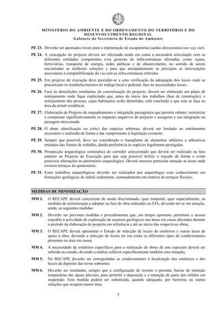 MIN IS TÉRI O DO AMBI EN TE E DO ORD ENAM EN TO D O TERRITÓR IO E DO
                            D ESENVOLVIM EN TO REGIONA L
                     Ga b in ete do Secretá r io de Estado do Amb ient e

PE 23. Deverão ser apontados locais para a implantação de escapatórias (saídas direccionais/one way out).
PE 24. A concepção do projecto deverá ser efectuada tendo em conta a necessária articulação com as
       diferentes entidades competentes e/ou gestoras de infra-estruturas afectadas, como sejam,
       ferroviárias, transporte de energia, redes públicas e de abastecimento, no sentido de serem
       encontradas as melhores soluções e para que atempadamente se prevejam as intervenções
       necessárias à compatibilização da via com as infra-estruturas referidas.
PE 25. Em projecto de execução deve proceder-se a uma verificação da adequação dos locais onde se
       preconizam os restabelecimentos do tráfego local e pedonal, face ás necessidades locais.
PE 26. Face às demolições resultantes da concretização do projecto, deverá ser elaborado um plano de
       realojamento onde fique explicitado que, antes do início dos trabalhos (fase de construção), o
       realojamento das pessoas, cujas habitações serão demolidas, está concluído e que este se faça na
       área da actual residência.
PE 27. Elaboração de Projecto de enquadramento e integração paisagística que permita esbater, minimizar
       e compensar significativamente os impactes negativos do projecto e assegurar a sua integração na
       paisagem atravessada
PE 28. O abate (danificação ou corte) das espécies arbóreas, deverá ser limitado ao estritamente
       necessário e realizado de forma a dar cumprimento à legislação existente.
PE 29. Sempre que possível, deve ser considerado o transplante de elementos arbóreos e arbustivos
       retirados das frentes de trabalho, dando preferência às espécies legalmente protegidas.
PE 30. Prospecção arqueológica sistemática do corredor seleccionado que deverá ser realizado na fase
       anterior ao Projecto de Execução para que seja possível definir o traçado de forma a evitar
       possíveis afectações no património arqueológico. Deverá merecer particular atenção as áreas onde
       existem terraços do quaternário;
PE 31. Estes trabalhos arqueológicos deverão ser realizados por arqueólogos com conhecimento em
       formações geológicas de índole sedimentar, nomeadamente em matéria de terraços fluviais;


MEDIDAS DE MINIMIZAÇÃO
MM 1.     O RECAPE deverá concretizar de modo discriminado, quer temporal, quer espacialmente, as
          medidas de minimização a adoptar na fase de obra indicadas no EIA, devendo ter-se em atenção,
          ainda, as seguintes medidas:
MM 2.     Deverão ser previstas medidas e procedimentos que, em tempo oportuno, permitam o acesso
          expedito à actividade de exploração de recursos geológicos nas áreas em causa afectadas durante
          o período da elaboração do projecto em referência e até ao início das respectivas obras;
MM 3.     O RECAPE deverá apresentar o Estudo de selecção de locais de estaleiros e outras áreas de
          apoio à obra, devendo a selecção de locais ter em conta os diferentes tipos de condicionantes
          presentes na área em causa.
MM 4.     A necessidade de estaleiros específicos para a realização de obras de arte especiais deverá ser
          referida no estudo, devendo a análise reflectir especificamente também esta situação;
MM 5.     No RECAPE deverão ser cartografadas as condicionantes à localização dos estaleiros e dos
          locais de depósito das terras sobrantes.
MM 6.     Deverão ser instaladas, sempre que a configuração do terreno o permita, bacias de retenção
          temporárias das águas pluviais, para permitir a deposição e a retenção de parte dos sólidos em
          suspensão. Esta medida poderá ser substituída, quando adequado, por barreiras ou outras
          soluções que ocupem menor área.

                                                    5
 