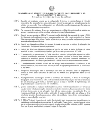 MIN IS TÉRI O DO AMBI EN TE E DO ORD ENAM EN TO D O TERRITÓR IO E DO
                            D ESENVOLVIM EN TO REGIONA L
                     Ga b in ete do Secretá r io de Estado do Amb ient e

MM 7.    Deverão ser instaladas, sempre que a configuração do terreno o permita, bacias de retenção
         temporárias das águas pluviais, temporárias, para permitir a deposição e a retenção de parte dos
         sólidos em suspensão. Esta medida poderá ser substituída, quando adequado, por barreiras ou
         outras soluções que ocupem menor área.
MM 8.    Na construção dos viadutos devem ser apresentadas as medidas de minimização a adoptar nos
         acessos e passagens provisórias a realizar sobre as principais linhas de água .
MM 9.    Deverá ser apresentada no RECAPE uma cartografia detalhada da vegetação à escala 1:5000,
         devidamente confirmada no terreno e, para as manchas com valor conservacionista (e.g. Habitat
         Florestas-galeria de Salix alba e Populus alba), deverão ser apresentadas medidas que garantam
         a sua não afectação significativa.
MM 10. Deverá ser elaborado um Plano de Acessos de modo a assegurar o mínimo de afectação das
       comunidades florísticas e faunísticas presentes.
MM 11. Deverá ser feito um diagnóstico/prospecção prévio, de modo a serem definidas as zonas
       sensíveis na zona e envolvente do traçado, e que deverá ser apresentado no RECAPE.
MM 12. O plano de obra, a apresentar no RECAPE, deverá ter em conta o diagnóstico previsto em MM9,
       e deverá ser elaborado no sentido de acções como acessos a utilizar na fase de obra, estaleiros,
       depósitos de materiais, parque de máquinas, etc., não afectarem elementos importantes do
       património natural e da conservação da natureza e serem reduzidos ao estritamente necessário.
MM 13. O acompanhamento da frente da obra por um biólogo deve ser sistemático e continuado, e, em
       fase de construção, deve existir uma articulação forte da equipa responsável com os técnicos do
       ICNB/RNPA.
MM 14. Prospecção arqueológica após a desmatação das áreas de estaleiros, áreas de empréstimo,
       acessos e outras áreas funcionais da obra que não tenham sido prospectadas nesta fase de
       avaliação
MM 15. Acompanhamento arqueológico durante a instalação de estaleiros, as fases de desmatação,
       decapagem, e revolvimento de solos. Este acompanhamento arqueológico deverá ser efectuado
       por um arqueólogo, por frente de trabalho, quando as acções inerentes à implementação do
       projecto não sejam sequenciais mas sim simultâneas.
MM 16. Quanto à aplicação de produtos fitofarmacêuticos para o controlo de infestantes nos taludes da
       via, devem ser estudadas soluções alternativas (métodos mecânicos, físicos ou outros) por forma
       a tornar desnecessária a sua aplicação. Caso tal não seja possível, a sua aplicação deve ser
       reduzida, confinada aos locais onde a utilização de outros métodos não seja eficaz, e, deve
       privilegiar produtos homologados para o efeito não residuais, cujos efeitos ecotoxicológicos
       sejam os mais reduzidos possíveis.
MM 17. O RECAPE deverá concretizar de modo discriminado, quer temporal, quer espacialmente, as
       medidas de minimização a adoptar na fase de exploração. Para o efeito e sem prejuízo de outras
       que se venham a considerar relevantes, deverá atender-se às medidas indicadas no EIA para esta
       fase, que deverão ser aferidas à escala de Projecto de Execução.




                                                   6
 
