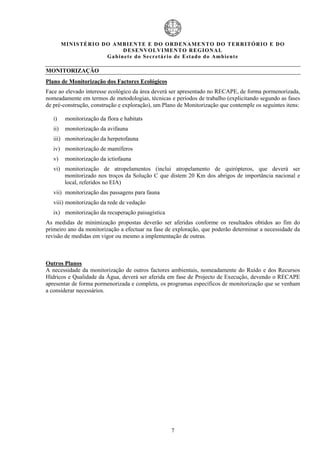 MIN IS TÉRI O DO AMBI EN TE E DO ORD ENAM EN TO D O TERRITÓR IO E DO
                               D ESENVOLVIM EN TO REGIONA L
                        Ga b in ete do Secretá r io de Estado do Amb ient e

MONITORIZAÇÃO
Plano de Monitorização dos Factores Ecológicos
Face ao elevado interesse ecológico da área deverá ser apresentado no RECAPE, de forma pormenorizada,
nomeadamente em termos de metodologias, técnicas e períodos de trabalho (explicitando segundo as fases
de pré-construção, construção e exploração), um Plano de Monitorização que contemple os seguintes itens:

   i)     monitorização da flora e habitats
   ii)    monitorização da avifauna
   iii) monitorização da herpetofauna
   iv) monitorização de mamíferos
   v)     monitorização da ictiofauna
   vi) monitorização de atropelamentos (inclui atropelamento de quirópteros, que deverá ser
       monitorizado nos troços da Solução C que distem 20 Km dos abrigos de importância nacional e
       local, referidos no EIA)
   vii) monitorização das passagens para fauna
   viii) monitorização da rede de vedação
   ix) monitorização da recuperação paisagística
As medidas de minimização propostas deverão ser aferidas conforme os resultados obtidos ao fim do
primeiro ano da monitorização a efectuar na fase de exploração, que poderão determinar a necessidade da
revisão de medidas em vigor ou mesmo a implementação de outras.



Outros Planos
A necessidade da monitorização de outros factores ambientais, nomeadamente do Ruído e dos Recursos
Hídricos e Qualidade da Água, deverá ser aferida em fase de Projecto de Execução, devendo o RECAPE
apresentar de forma pormenorizada e completa, os programas específicos de monitorização que se venham
a considerar necessários.




                                                   7
 