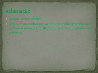  Aleluia,aleluia,aleluia
 -Jesus cristo,senhor nosso,embora sendo rico,para nós
  se tornou pobre,a fim, de enriquecer-nos,mediante sua
  pobreza.
 
