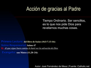 Acción de gracias al Padre
                                            Tiempo Ordinario. Ser sencillos,
                                            es lo que nos pide Dios para
                                            revelarnos muchas cosas.



Primera Lectura: del libro de Isaías (10,5-7.13-16):
Salmo Responsorial: Salmo 47
R/. Al que sigue buen camino le haré ver la salvación de Dios
Evangelio: san Mateo (11,20–24):



                                    Autor: José Fernández de Mesa | Fuente: Catholic.net
 