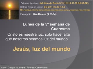 Primera Lectura: del libro de Daniel (13,1-9.15-17.19-30.33-62):
                  Salmo Responsorial: Sal 22,1-3a.3b-4.5.6
                  R/. Aunque camine por cañadas oscuras,nada temo, porque tú vas conmigo
                  Evangelio: San Marcos (4,26-34):



              Lunes de la 5ª semana de
                                Cuaresma
     Cristo es nuestra luz, solo hace falta
    que nosotros seamos luz del mundo.

           Jesús, luz del mundo


Autor: Gaspar Guevara | Fuente: Catholic.net
 