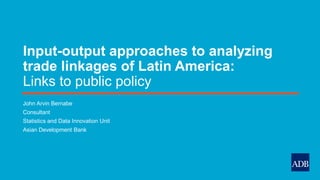Input-output approaches to analyzing
trade linkages of Latin America:
Links to public policy
John Arvin Bernabe
Consultant
Statistics and Data Innovation Unit
Asian Development Bank
 