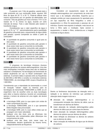 Questão 30                                                   Questão 32

         É possível, com 1 litro de gasolina, usando todo o            Considere um equipamento capaz de emitir
calor produzido por sua combustão direta, aquecer 200         radiação eletromagnética com comprimento de onda bem
litros de água de 20 °C a 55 °C. Pode-se efetuar esse         menor que a da radiação ultravioleta. Suponha que a
mesmo aquecimento por um gerador de eletricidade, que         radiação emitida por esse equipamento foi apontada para
consome 1 litro de gasolina por hora e fornece 110 V a um
                                                              um tipo específico de filme fotográfico e entre o
resistor de 11 Ω, imerso na água, durante um certo
                                                              equipamento e o filme foi posicionado o pescoço de um
intervalo de tempo. Todo o calor liberado pelo resistor é
transferido à água.                                           indivíduo. Quanto mais exposto à radiação, mais escuro se
         Considerando que o calor específico da água é        torna o filme após a revelação. Após acionar o
igual a 4,19 J g-1 °C-1, aproximadamente qual a quantidade    equipamento e revelar o filme, evidenciou-se a imagem
de gasolina consumida para o aquecimento de água obtido       mostrada na figura abaixo.
pelo gerador, quando comparado ao obtido a partir da
combustão?
A    A quantidade de gasolina consumida é igual para os
     dois casos.
B    A quantidade de gasolina consumida pelo gerador é
     duas vezes maior que a consumida na combustão.
C    A quantidade de gasolina consumida pelo gerador é
     duas vezes menor que a consumida na combustão.
D    A quantidade de gasolina consumida pelo gerador é
     sete vezes maior que a consumida na combustão.
E    A quantidade de gasolina consumida pelo gerador é
     sete vezes menor que a consumida na combustão.
 Questão 31

         O progresso da tecnologia introduziu diversos
artefatos geradores de campos eletromagnéticos. Uma das
mais empregadas invenções nessa área são os telefones
celulares e smartphones. As tecnologias de transmissão de
celular atualmente em uso no Brasil contemplam dois
sistemas. O primeiro deles é operado entre as frequências
de 800 MHz e 900 MHz e constitui os chamados sistemas
TDMA/CDMA. Já a tecnologia GSM, ocupa a frequência de
1.800 MHz.

Considerando que a intensidade de transmissão e o nível
de recepção “celular” sejam os mesmos para as
tecnologias de transmissão TDMA/CDMA ou GSM, se um
engenheiro tiver de escolher entre as duas tecnologias        Dentre os fenômenos decorrentes da interação entre a
para obter a mesma cobertura, levando em consideração         radiação e os átomos do indivíduo que permitem a
apenas o número de antenas em uma região, ele deverá          obtenção desta imagem inclui-se a
escolher:
                                                              A   absorção da radiação eletromagnética e a
A    a tecnologia GSM, pois é a que opera com ondas de            consequente ionização dos átomos de cálcio, que se
     maior comprimento de onda.
                                                                  transformam em átomos de fósforo.
B    a tecnologia TDMA/CDMA, pois é a que apresenta
     Efeito Doppler mais pronunciado.                         B   maior absorção da radiação eletromagnética pelos
C    a tecnologia GSM, pois é a que utiliza ondas que se          átomos de cálcio que por outros tipos de átomos.
     propagam com maior velocidade.                           C   maior absorção da radiação eletromagnética pelos
D    qualquer uma das duas, pois as diferenças nas                átomos de carbono que por átomos de cálcio.
     frequências são compensadas pelas diferenças nos         D   maior refração ao atravessar os átomos de carbono
     comprimentos de onda.
                                                                  que os átomos de cálcio.
E    qualquer uma das duas, pois nesse caso as
                                                              E   maior ionização de moléculas de água que de átomos
     intensidades decaem igualmente da mesma forma,
     independentemente da frequência.                             de carbono.

CN – 1º dia                                   CADERNO 1 – AZUL – PÁGINA 11                                  ENEM 2009
 