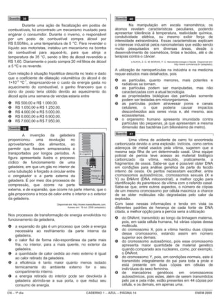 Questão 38                                                                   Questão 40

         Durante uma ação de fiscalização em postos de                                 Na manipulação em escala nanométrica, os
combustíveis, foi encontrado um mecanismo inusitado para                      átomos revelam características peculiares, podendo
enganar o consumidor. Durante o inverno, o responsável                        apresentar tolerância à temperatura, reatividade química,
                                                                              condutividade elétrica, ou mesmo exibir força de
por um posto de combustível compra álcool por                                 intensidade extraordinária. Essas características explicam
R$ 0,50/litro, a uma temperatura de 5 °C. Para revender o                     o interesse industrial pelos nanomateriais que estão sendo
líquido aos motoristas, instalou um mecanismo na bomba                        muito pesquisados em diversas áreas, desde o
de combustível para aquecê-lo, para que atinja a                              desenvolvimento de cosméticos, tintas e tecidos, até o de
temperatura de 35 °C, sendo o litro de álcool revendido a                     terapias contra o câncer.
R$ 1,60. Diariamente o posto compra 20 mil litros de álcool                            LACAVA, Z. G. M; MORAIS, P. C. Nanobiotecnologia e Saúde. Disponível em:
                                                                                                                           http://www.comciencia.br (adaptado).
a 5 ºC e os revende.
                                                                              A utilização de nanopartículas na indústria e na medicina
Com relação à situação hipotética descrita no texto e dado                    requer estudos mais detalhados, pois
que o coeficiente de dilatação volumétrica do álcool é de
                                                                              A   as partículas, quanto menores, mais potentes e
1×10-3 ºC-1, desprezando-se o custo da energia gasta no                           radiativas se tornam.
aquecimento do combustível, o ganho financeiro que o                          B   as partículas podem ser manipuladas, mas não
dono do posto teria obtido devido ao aquecimento do                               caracterizadas com a atual tecnologia.
álcool após uma semana de vendas estaria entre                                C   as propriedades biológicas das partículas somente
                                                                                  podem ser testadas em microrganismos.
A    R$ 500,00 e R$ 1.000,00.                                                 D   as partículas podem atravessar poros e canais
B    R$ 1.050,00 e R$ 1.250,00.                                                   celulares,    o    que  poderia    causar  impactos
C    R$ 4.000,00 e R$ 5.000,00.                                                   desconhecidos aos seres vivos e, até mesmo, aos
D    R$ 6.000,00 e R$ 6.900,00.                                                   ecossistemas.
E    R$ 7.000,00 e R$ 7.950,00.                                               E   o organismo humano apresenta imunidade contra
                                                                                  partículas tão pequenas, já que apresentam a mesma
 Questão 39                                                                       dimensão das bactérias (um bilionésimo de metro).
                                                                              Questão 41
        A invenção da geladeira
proporcionou     uma    revolução     no                                                Uma vítima de acidente de carro foi encontrada
aproveitamento dos alimentos, ao                                              carbonizada devido a uma explosão. Indícios, como certos
permitir que fossem armazenados e                                             adereços de metal usados pela vítima, sugerem que a
transportados por longos períodos. A                                          mesma seja filha de um determinado casal. Uma equipe
                                                                              policial de perícia teve acesso ao material biológico
figura apresentada ilustra o processo                                         carbonizado da vítima, reduzido, praticamente, a
cíclico de funcionamento de uma                                               fragmentos de ossos. Sabe-se que é possível obter DNA
geladeira, em que um gás no interior de                                       em condições para análise genética de parte do tecido
uma tubulação é forçado a circular entre                                      interno de ossos. Os peritos necessitam escolher, entre
o congelador e a parte externa da                                             cromossomos autossômicos, cromossomos sexuais (X e
geladeira. É por meio dos processos de                                        Y) ou DNAmt (DNA mitocondrial), a melhor opção para
                                                                              identificação do parentesco da vítima com o referido casal.
compressão, que ocorre na parte
                                                                              Sabe-se que, entre outros aspectos, o número de cópias
externa, e de expansão, que ocorre na parte interna, que o                    de um mesmo cromossomo por célula maximiza a chance
gás proporciona a troca de calor entre o interior e o exterior                de se obter moléculas não degradadas pelo calor da
da geladeira.                                                                 explosão.
                              Disponível em: http://home.howstuffworks.com.   Com base nessas informações e tendo em vista os
                                       Acesso em: 19 out. 2008 (adaptado).    diferentes padrões de herança de cada fonte de DNA
                                                                              citada, a melhor opção para a perícia seria a utilização
Nos processos de transformação de energia envolvidos no
funcionamento da geladeira,                                                   A   do DNAmt, transmitido ao longo da linhagem materna,
                                                                                  pois, em cada célula humana, há várias cópias dessa
A    a expansão do gás é um processo que cede a energia                           molécula.
     necessária ao resfriamento da parte interna da                           B   do cromossomo X, pois a vítima herdou duas cópias
                                                                                  desse cromossomo, estando assim em número
     geladeira.
                                                                                  superior aos demais.
B    o calor flui de forma não-espontânea da parte mais                       C   do cromossomo autossômico, pois esse cromossomo
     fria, no interior, para a mais quente, no exterior da                        apresenta maior quantidade de material genético
     geladeira.                                                                   quando comparado aos nucleares, como, por exemplo,
C    a quantidade de calor cedida ao meio externo é igual                         o DNAmt.
     ao calor retirado da geladeira.                                          D   do cromossomo Y, pois, em condições normais, este é
D    a eficiência é tanto maior quanto menos isolado                              transmitido integralmente do pai para toda a prole e
                                                                                  está presente em duas cópias em células de
     termicamente do ambiente externo for o seu                                   indivíduos do sexo feminino.
     compartimento interno.                                                   E   de     marcadores     genéticos   em   cromossomos
E    a energia retirada do interior pode ser devolvida à                          autossômicos, pois estes, além de serem transmitidos
     geladeira abrindo-se a sua porta, o que reduz seu                            pelo pai e pela mãe, estão presentes em 44 cópias por
     consumo de energia.                                                          célula, e os demais, em apenas uma.

CN – 1º dia                                             CADERNO 1 – AZUL – PÁGINA 14                                                           ENEM 2009
 