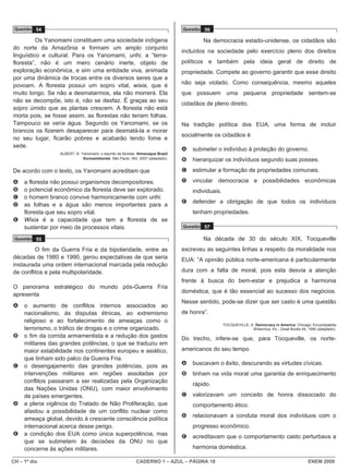 Questão 54                                                                       Questão 56

          Os Yanomami constituem uma sociedade indígena                                   Na democracia estado-unidense, os cidadãos são
do norte da Amazônia e formam um amplo conjunto
                                                                                  incluídos na sociedade pelo exercício pleno dos direitos
linguístico e cultural. Para os Yanomami, urihi, a “terra-
floresta”, não é um mero cenário inerte, objeto de                                políticos e também pela ideia geral de direito de
exploração econômica, e sim uma entidade viva, animada                            propriedade. Compete ao governo garantir que esse direito
por uma dinâmica de trocas entre os diversos seres que a
povoam. A floresta possui um sopro vital, wixia, que é                            não seja violado. Como consequência, mesmo aqueles
muito longo. Se não a desmatarmos, ela não morrerá. Ela                           que possuem uma pequena propriedade sentem-se
não se decompõe, isto é, não se desfaz. É graças ao seu
                                                                                  cidadãos de pleno direito.
sopro úmido que as plantas crescem. A floresta não está
morta pois, se fosse assim, as florestas não teriam folhas.
Tampouco se veria água. Segundo os Yanomami, se os                                Na tradição política dos EUA, uma forma de incluir
brancos os fizerem desaparecer para desmatá-la e morar
                                                                                  socialmente os cidadãos é
no seu lugar, ficarão pobres e acabarão tendo fome e
sede.
                                                                                  A   submeter o indivíduo à proteção do governo.
                  ALBERT, B. Yanomami, o espírito da floresta. Almanaque Brasil
                              Socioambiental. São Paulo: ISA, 2007 (adaptado).    B   hierarquizar os indivíduos segundo suas posses.
De acordo com o texto, os Yanomami acreditam que                                  C   estimular a formação de propriedades comunais.

A    a floresta não possui organismos decompositores.                             D   vincular democracia e possibilidades econômicas
B    o potencial econômico da floresta deve ser explorado.                            individuais.
C    o homem branco convive harmonicamente com urihi.
                                                                                  E   defender a obrigação de que todos os indivíduos
D    as folhas e a água são menos importantes para a
     floresta que seu sopro vital.                                                    tenham propriedades.
E    Wixia é a capacidade que tem a floresta de se
     sustentar por meio de processos vitais.                                      Questão 57

 Questão 55                                                                               Na década de 30 do século XIX, Tocqueville
         O fim da Guerra Fria e da bipolaridade, entre as                         escreveu as seguintes linhas a respeito da moralidade nos
décadas de 1980 e 1990, gerou expectativas de que seria                           EUA: “A opinião pública norte-americana é particularmente
instaurada uma ordem internacional marcada pela redução
de conflitos e pela multipolaridade.                                              dura com a falta de moral, pois esta desvia a atenção
                                                                                  frente à busca do bem-estar e prejudica a harmonia
O panorama estratégico do mundo pós-Guerra Fria
                                                                                  doméstica, que é tão essencial ao sucesso dos negócios.
apresenta
                                                                                  Nesse sentido, pode-se dizer que ser casto é uma questão
A    o aumento de conflitos internos associados ao
     nacionalismo, às disputas étnicas, ao extremismo                             de honra”.
     religioso e ao fortalecimento de ameaças como o
                                                                                                     TOCQUEVILLE, A. Democracy in America. Chicago: Encyclopædia
     terrorismo, o tráfico de drogas e o crime organizado.                                                         Britannica, Inc., Great Books 44, 1990 (adaptado).
B    o fim da corrida armamentista e a redução dos gastos                         Do trecho, infere-se que, para Tocqueville, os norte-
     militares das grandes potências, o que se traduziu em
     maior estabilidade nos continentes europeu e asiático,                       americanos do seu tempo
     que tinham sido palco da Guerra Fria.
C    o desengajamento das grandes potências, pois as                              A   buscavam o êxito, descurando as virtudes cívicas.
     intervenções militares em regiões assoladas por                              B   tinham na vida moral uma garantia de enriquecimento
     conflitos passaram a ser realizadas pela Organização
                                                                                      rápido.
     das Nações Unidas (ONU), com maior envolvimento
     de países emergentes.                                                        C   valorizavam um conceito de honra dissociado do
D    a plena vigência do Tratado de Não Proliferação, que                             comportamento ético.
     afastou a possibilidade de um conflito nuclear como
                                                                                  D   relacionavam a conduta moral dos indivíduos com o
     ameaça global, devido à crescente consciência política
     internacional acerca desse perigo.                                               progresso econômico.
E    a condição dos EUA como única superpotência, mas                             E   acreditavam que o comportamento casto perturbava a
     que se submetem às decisões da ONU no que
     concerne às ações militares.                                                     harmonia doméstica.

CH – 1º dia                                                  CADERNO 1 – AZUL – PÁGINA 18                                                            ENEM 2009
 