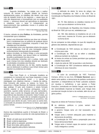 Questão 58                                                                        Questão 60

         Segundo Aristóteles, “na cidade com o melhor                                      A definição de eleitor foi tema de artigos nas
conjunto de normas e naquela dotada de homens                                      Constituições brasileiras de 1891 e de 1934. Diz a
absolutamente justos, os cidadãos não devem viver uma                              Constituição da República dos Estados Unidos do Brasil de
vida de trabalho trivial ou de negócios — esses tipos de
                                                                                   1891:
vida são desprezíveis e incompatíveis com as qualidades
morais —, tampouco devem ser agricultores os aspirantes                                    Art. 70. São eleitores os cidadãos maiores de 21
à cidadania, pois o lazer é indispensável ao
desenvolvimento das qualidades morais e à prática das                                      anos que se alistarem na forma da lei.
atividades políticas”.
                                                                                           A Constituição da República dos Estados Unidos
                      VAN ACKER, T. Grécia. A vida cotidiana na cidade-Estado.
                                                         São Paulo: Atual, 1994.   do Brasil de 1934, por sua vez, estabelece que:

O trecho, retirado da obra Política, de Aristóteles, permite                               Art. 180. São eleitores os brasileiros de um e de
compreender que a cidadania                                                                outro sexo, maiores de 18 anos, que se alistarem
A    possui uma dimensão histórica que deve ser criticada,                                 na forma da lei.
     pois é condenável que os políticos de qualquer época
                                                                                   Ao se comparar os dois artigos, no que diz respeito ao
     fiquem entregues à ociosidade, enquanto o resto dos
     cidadãos tem de trabalhar.                                                    gênero dos eleitores, depreende-se que
B    era entendida como uma dignidade própria dos grupos
     sociais superiores, fruto de uma concepção política                           A   a Constituição de 1934 avançou ao reduzir a idade
     profundamente hierarquizada da sociedade.                                         mínima para votar.
C    estava vinculada, na Grécia Antiga, a uma percepção                           B   a Constituição de 1891, ao se referir a cidadãos,
     política democrática, que levava todos os habitantes
                                                                                       referia-se também às mulheres.
     da pólis a participarem da vida cívica.
D    tinha profundas conexões com a justiça, razão pela                            C   os textos de ambas as Cartas permitiam que qualquer
     qual o tempo livre dos cidadãos deveria ser dedicado                              cidadão fosse eleitor.
     às atividades vinculadas aos tribunais.                                       D   o texto da carta de 1891 já permitia o voto feminino.
E    vivida pelos atenienses era, de fato, restrita àqueles                        E   a Constituição de 1891 considerava eleitores apenas
     que se dedicavam à política e que tinham tempo para
                                                                                       indivíduos do sexo masculino.
     resolver os problemas da cidade.
                                                                                   Questão 61
 Questão 59

         Para Caio Prado Jr., a formação brasileira se                                      O autor da constituição de 1937, Francisco
completaria no momento em que fosse superada a nossa                               Campos, afirma no seu livro, O Estado Nacional, que o
herança de inorganicidade social ― o oposto da                                     eleitor seria apático; a democracia de partidos conduziria à
interligação com objetivos internos ― trazida da colônia.                          desordem; a independência do Poder Judiciário acabaria
Este momento alto estaria, ou esteve, no futuro. Se
                                                                                   em injustiça e ineficiência; e que apenas o Poder
passarmos a Sérgio Buarque de Holanda, encontraremos
algo análogo. O país será moderno e estará formado                                 Executivo, centralizado em Getúlio Vargas, seria capaz de
quando superar a sua herança portuguesa, rural e                                   dar racionalidade imparcial ao Estado, pois Vargas teria
autoritária, quando então teríamos um país democrático.                            providencial intuição do bem e da verdade, além de ser um
Também aqui o ponto de chegada está mais adiante, na                               gênio político.
dependência das decisões do presente. Celso Furtado, por
seu turno, dirá que a nação não se completa enquanto as                                                        CAMPOS, F. O Estado nacional. Rio de Janeiro:
                                                                                                                             José Olympio, 1940 (adaptado).
alavancas do comando, principalmente do econômico, não
passarem para dentro do país. Como para os outros dois,
                                                                                   Segundo as ideias de Francisco Campos,
a conclusão do processo encontra-se no futuro, que agora
parece remoto.                                                                     A   os eleitores, políticos e juízes seriam mal-
                SCHWARZ, R. Os sete fôlegos de um livro. Sequências brasileiras.       intencionados.
                                     São Paulo: Cia. das Letras,1999 (adaptado).
                                                                                   B   o governo Vargas seria um mal necessário, mas
Acerca das expectativas quanto à formação do Brasil, a                                 transitório.
sentença que sintetiza os pontos de vista apresentados no                          C   Vargas seria o homem adequado para implantar a
texto é:
                                                                                       democracia de partidos.
A    Brasil, um país que vai pra frente.                                           D   a Constituição de 1937 seria a preparação para uma
B    Brasil, a eterna esperança.                                                       futura democracia liberal.
C    Brasil, glória no passado, grandeza no presente.
D    Brasil, terra bela, pátria grande.                                            E   Vargas seria o homem capaz de exercer o poder de
E    Brasil, gigante pela própria natureza.                                            modo inteligente e correto.

CH – 1º dia                                                   CADERNO 1 – AZUL – PÁGINA 19                                                  ENEM 2009
 