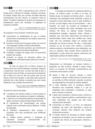 Questão 62                                                                            Questão 64

         A partir de 1942 e estendendo-se até o final do                                         A formação dos Estados foi certamente distinta na
Estado Novo, o Ministro do Trabalho, Indústria e Comércio                              Europa, na América Latina, na África e na Ásia. Os
de Getúlio Vargas falou aos ouvintes da Rádio Nacional                                 Estados atuais, em especial na América Latina — onde as
semanalmente, por dez minutos, no programa “Hora do                                    instituições das populações locais existentes à época da
Brasil”. O objetivo declarado do governo era esclarecer os                             conquista ou foram eliminadas, como no caso do México e
trabalhadores acerca das inovações na legislação de
                                                                                       do Peru, ou eram frágeis, como no caso do Brasil —, são o
proteção ao trabalho.
                                                                                       resultado, em geral, da evolução do transplante de
                        GOMES, A. C. A invenção do trabalhismo. Rio de Janeiro:
                IUPERJ / Vértice. São Paulo: Revista dos Tribunais, 1988 (adaptado).
                                                                                       instituições europeias feito pelas metrópoles para suas
                                                                                       colônias.     Na     África,      as    colônias        tiveram         fronteiras
Os programas “Hora do Brasil” contribuíram para                                        arbitrariamente traçadas, separando etnias, idiomas e
A    conscientizar os trabalhadores de que os direitos                                 tradições, que, mais tarde, sobreviveram ao processo de
     sociais foram conquistados por seu esforço, após anos                             descolonização, dando razão para conflitos que, muitas
     de lutas sindicais.                                                               vezes, têm sua verdadeira origem em disputas pela
B    promover a autonomia dos grupos sociais, por meio de                              exploração de recursos naturais. Na Ásia, a colonização
     uma linguagem simples e de fácil entendimento.                                    europeia se fez de forma mais indireta e encontrou
C    estimular os movimentos grevistas, que reivindicavam                              sistemas políticos e administrativos mais sofisticados, aos
     um aprofundamento dos direitos trabalhistas.                                      quais se superpôs. Hoje, aquelas formas anteriores de
D    consolidar a imagem de Vargas como um governante                                  organização, ou pelo menos seu espírito, sobrevivem nas
     protetor das massas.
                                                                                       organizações políticas do Estado asiático.
E    aumentar os grupos de discussão política dos
                                                                                       GUIMARÃES, S. P. Nação, nacionalismo, Estado. Estudos Avançados. São Paulo: EdUSP,
     trabalhadores, estimulados pelas palavras do ministro.                                                                          v. 22, n.º 62, jan.- abr. 2008 (adaptado).

 Questão 63
                                                                                       Relacionando as informações ao contexto histórico e
         No final do século XVI, na Bahia, Guiomar de                                  geográfico por elas evocado, assinale a opção correta
Oliveira denunciou Antônia Nóbrega à Inquisição. Segundo                               acerca do processo de formação socioeconômica dos
o depoimento, esta lhe dava “uns pós não sabe de quê, e                                continentes mencionados no texto.
outros pós de osso de finado, os quais pós ela confessante
deu a beber em vinho ao dito seu marido para ser seu                                   A    Devido      à    falta     de     recursos       naturais         a     serem
amigo e serem bem-casados, e que todas estas coisas fez                                     explorados no Brasil, conflitos étnicos e culturais como
tendo-lhe dito a dita Antônia e ensinado que eram coisas                                    os ocorridos na África estiveram ausentes no período
diabólicas e que os diabos lha ensinaram”.                                                  da independência e formação do Estado brasileiro.
                  ARAÚJO, E. O teatro dos vícios. Transgressão e transigência na       B    A maior distinção entre os processos histórico-
                    sociedade urbana colonial. Brasília: UnB/José Olympio, 1997.
                                                                                            formativos dos continentes citados é a que se
Do ponto de vista da Inquisição,                                                            estabelece entre colonizador e colonizado, ou seja,
                                                                                            entre a Europa e os demais.
A    o problema dos métodos citados no trecho residia na
                                                                                       C    À época das conquistas, a América Latina, a África e a
     dissimulação, que acabava por enganar o enfeitiçado.
                                                                                            Ásia tinham sistemas políticos e administrativos muito
B    o diabo era um concorrente poderoso da autoridade da
                                                                                            mais sofisticados que aqueles que lhes foram
     Igreja e somente a justiça do fogo poderia eliminá-lo.
                                                                                            impostos pelo colonizador.
C    os ingredientes em decomposição das poções
     mágicas eram condenados porque afetavam a saúde                                   D    Comparadas ao México e ao Peru, as instituições
     da população.                                                                          brasileiras, por terem sido eliminadas à época da
D    as feiticeiras representavam séria ameaça à                                            conquista, sofreram mais influência dos modelos
     sociedade, pois eram perceptíveis suas tendências                                      institucionais europeus.
     feministas.                                                                       E    O modelo histórico da formação do Estado asiático
E    os cristãos deviam preservar a instituição do                                          equipara-se ao brasileiro, pois em ambos se manteve
     casamento      recorrendo       exclusivamente      aos                                o espírito das formas de organização anteriores à
     ensinamentos da Igreja.                                                                conquista.

CH – 1º dia                                                      CADERNO 1 – AZUL – PÁGINA 20                                                               ENEM 2009
 