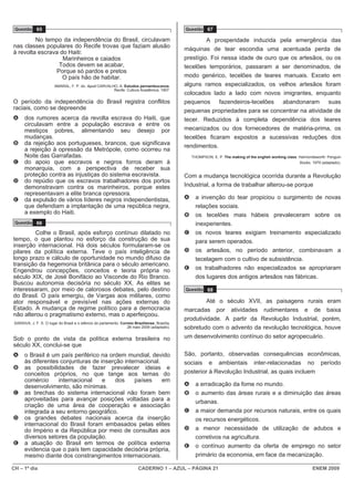Questão 65                                                                                       Questão 67

         No tempo da independência do Brasil, circulavam                                                   A prosperidade induzida pela emergência das
nas classes populares do Recife trovas que faziam alusão
                                                                                                  máquinas de tear escondia uma acentuada perda de
à revolta escrava do Haiti:
                   Marinheiros e caiados                                                          prestígio. Foi nessa idade de ouro que os artesãos, ou os
                 Todos devem se acabar,                                                           tecelões temporários, passaram a ser denominados, de
                Porque só pardos e pretos
                   O país hão de habitar.                                                         modo genérico, tecelões de teares manuais. Exceto em
                         AMARAL, F. P. do. Apud CARVALHO, A. Estudos pernambucanos.               alguns ramos especializados, os velhos artesãos foram
                                                       Recife: Cultura Acadêmica, 1907.
                                                                                                  colocados lado a lado com novos imigrantes, enquanto
O período da independência do Brasil registra conflitos                                           pequenos fazendeiros-tecelões abandonaram suas
raciais, como se depreende                                                                        pequenas propriedades para se concentrar na atividade de
A      dos rumores acerca da revolta escrava do Haiti, que                                        tecer. Reduzidos à completa dependência dos teares
       circulavam entre a população escrava e entre os
       mestiços pobres, alimentando seu desejo por                                                mecanizados ou dos fornecedores de matéria-prima, os
       mudanças.                                                                                  tecelões ficaram expostos a sucessivas reduções dos
B      da rejeição aos portugueses, brancos, que significava                                      rendimentos.
       a rejeição à opressão da Metrópole, como ocorreu na
       Noite das Garrafadas.                                                                          THOMPSON, E. P. The making of the english working class. Harmondsworth: Penguin
C      do apoio que escravos e negros forros deram à                                                                                                           Books, 1979 (adaptado).
       monarquia, com a perspectiva de receber sua
       proteção contra as injustiças do sistema escravista.                                       Com a mudança tecnológica ocorrida durante a Revolução
D      do repúdio que os escravos trabalhadores dos portos
       demonstravam contra os marinheiros, porque estes                                           Industrial, a forma de trabalhar alterou-se porque
       representavam a elite branca opressora.
E      da expulsão de vários líderes negros independentistas,                                     A     a invenção do tear propiciou o surgimento de novas
       que defendiam a implantação de uma república negra,                                              relações sociais.
       a exemplo do Haiti.                                                                        B     os tecelões mais hábeis prevaleceram sobre os
 Questão 66                                                                                             inexperientes.
         Colhe o Brasil, após esforço contínuo dilatado no                                        C     os novos teares exigiam treinamento especializado
tempo, o que plantou no esforço da construção de sua                                                    para serem operados.
inserção internacional. Há dois séculos formularam-se os
pilares da política externa. Teve o país inteligência de                                          D     os artesãos, no período anterior, combinavam a
longo prazo e cálculo de oportunidade no mundo difuso da                                                tecelagem com o cultivo de subsistência.
transição da hegemonia britânica para o século americano.
Engendrou concepções, conceitos e teoria própria no                                               E     os trabalhadores não especializados se apropriaram
século XIX, de José Bonifácio ao Visconde do Rio Branco.                                                dos lugares dos antigos artesãos nas fábricas.
Buscou autonomia decisória no século XX. As elites se
interessaram, por meio de calorosos debates, pelo destino                                         Questão 68
do Brasil. O país emergiu, de Vargas aos militares, como
ator responsável e previsível nas ações externas do                                                        Até o século XVII, as paisagens rurais eram
Estado. A mudança de regime político para a democracia                                            marcadas por atividades rudimentares e de baixa
não alterou o pragmatismo externo, mas o aperfeiçoou.
                                                                                                  produtividade. A partir da Revolução Industrial, porém,
 SARAIVA, J. F. S. O lugar do Brasil e o silêncio do parlamento. Correio Braziliense, Brasília,
                                                                    28 maio 2009 (adaptado).      sobretudo com o advento da revolução tecnológica, houve
Sob o ponto de vista da política externa brasileira no                                            um desenvolvimento contínuo do setor agropecuário.
século XX, conclui-se que
A      o Brasil é um país periférico na ordem mundial, devido                                     São, portanto, observadas consequências econômicas,
       às diferentes conjunturas de inserção internacional.                                       sociais e ambientais inter-relacionadas no período
B      as possibilidades de fazer prevalecer ideias e
       conceitos próprios, no que tange aos temas do                                              posterior à Revolução Industrial, as quais incluem
       comércio     internacional    e    dos    países     em
       desenvolvimento, são mínimas.                                                              A     a erradicação da fome no mundo.
C      as brechas do sistema internacional não foram bem                                          B     o aumento das áreas rurais e a diminuição das áreas
       aproveitadas para avançar posições voltadas para a                                               urbanas.
       criação de uma área de cooperação e associação
       integrada a seu entorno geográfico.                                                        C     a maior demanda por recursos naturais, entre os quais
D      os grandes debates nacionais acerca da inserção                                                  os recursos energéticos.
       internacional do Brasil foram embasados pelas elites
       do Império e da República por meio de consultas aos                                        D     a menor necessidade de utilização de adubos e
       diversos setores da população.                                                                   corretivos na agricultura.
E      a atuação do Brasil em termos de política externa                                          E     o contínuo aumento da oferta de emprego no setor
       evidencia que o país tem capacidade decisória própria,
       mesmo diante dos constrangimentos internacionais.                                                primário da economia, em face da mecanização.

CH – 1º dia                                                                CADERNO 1 – AZUL – PÁGINA 21                                                               ENEM 2009
 
