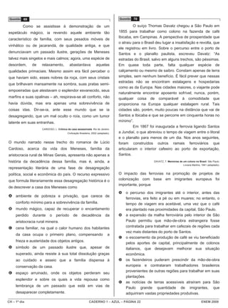 Questão 69                                                                          Questão 70

          Como se assistisse à demonstração de um                                             O suíço Thomas Davatz chegou a São Paulo em
espetáculo mágico, ia revendo aquele ambiente tão                                    1855 para trabalhar como colono na fazenda de café
                                                                                     Ibicaba, em Campinas. A perspectiva de prosperidade que
característico de família, com seus pesados móveis de
                                                                                     o atraiu para o Brasil deu lugar a insatisfação e revolta, que
vinhático ou de jacarandá, de qualidade antiga, e que
                                                                                     ele registrou em livro. Sobre o percurso entre o porto de
denunciavam um passado ilustre, gerações de Meneses                                  Santos e o planalto paulista, escreveu Davatz: “As
talvez mais singelos e mais calmos; agora, uma espécie de                            estradas do Brasil, salvo em alguns trechos, são péssimas.
desordem,      de    relaxamento,          abastardava               aquelas         Em quase toda parte, falta qualquer espécie de
qualidades primaciais. Mesmo assim era fácil perceber o                              calçamento ou mesmo de saibro. Constam apenas de terra
que haviam sido, esses nobres da roça, com seus cristais                             simples, sem nenhum benefício. É fácil prever que nessas
                                                                                     estradas não se encontram estalagens e hospedarias
que brilhavam mansamente na sombra, suas pratas semi-
                                                                                     como as da Europa. Nas cidades maiores, o viajante pode
empoeiradas que atestavam o esplendor esvanecido, seus
                                                                                     naturalmente encontrar aposento sofrível; nunca, porém,
marfins e suas opalinas – ah, respirava-se ali conforto, não                         qualquer coisa de comparável à comodidade que
havia dúvida, mas era apenas uma sobrevivência de                                    proporciona na Europa qualquer estalagem rural. Tais
coisas idas. Dir-se-ia, ante esse mundo que se ia                                    cidades são, porém, muito poucas na distância que vai de
desagregando, que um mal oculto o roía, como um tumor                                Santos a Ibicaba e que se percorre em cinquenta horas no
latente em suas entranhas.                                                           mínimo”.
                                                                                              Em 1867 foi inaugurada a ferrovia ligando Santos
                     CARDOSO, L. Crônica da casa assassinada. Rio de Janeiro:
                                          Civilização Brasileira, 2002 (adaptado).   a Jundiaí, o que abreviou o tempo de viagem entre o litoral
                                                                                     e o planalto para menos de um dia. Nos anos seguintes,
O mundo narrado nesse trecho do romance de Lúcio                                     foram construídos outros ramais ferroviários que
Cardoso, acerca da vida dos Meneses, família da                                      articularam o interior cafeeiro ao porto de exportação,
aristocracia rural de Minas Gerais, apresenta não apenas a                           Santos.
história da decadência dessa família, mas é, ainda, a                                                     DAVATZ, T. Memórias de um colono no Brasil. São Paulo:
                                                                                                                                 Livraria Martins, 1941 (adaptado).
representação literária de uma fase de desagregação
política, social e econômica do país. O recurso expressivo                           O impacto das ferrovias na promoção de projetos de
que formula literariamente essa desagregação histórica é o                           colonização com base em imigrantes europeus foi
                                                                                     importante, porque
de descrever a casa dos Meneses como
                                                                                     A   o percurso dos imigrantes até o interior, antes das
A ambiente de pobreza e privação, que carece de
                                                                                         ferrovias, era feito a pé ou em muares; no entanto, o
     conforto mínimo para a sobrevivência da família.                                    tempo de viagem era aceitável, uma vez que o café
B mundo mágico, capaz de recuperar o encantamento                                        era plantado nas proximidades da capital, São Paulo.
     perdido   durante     o    período        de      decadência            da      B   a expansão da malha ferroviária pelo interior de São
     aristocracia rural mineira.                                                         Paulo permitiu que mão-de-obra estrangeira fosse
C cena familiar, na qual o calor humano dos habitantes                                   contratada para trabalhar em cafezais de regiões cada
                                                                                         vez mais distantes do porto de Santos.
     da casa ocupa o primeiro plano, compensando                               a
                                                                                     C   o escoamento da produção de café se viu beneficiado
     frieza e austeridade dos objetos antigos.
                                                                                         pelos aportes de capital, principalmente de colonos
D símbolo de um passado ilustre que, apesar de                                           italianos, que desejavam melhorar sua situação
     superado, ainda resiste à sua total dissolução graças                               econômica.
     ao cuidado e asseio que a família dispensa à                                    D   os fazendeiros puderam prescindir da mão-de-obra
     conservação da casa.                                                                europeia e contrataram trabalhadores brasileiros
                                                                                         provenientes de outras regiões para trabalhar em suas
E espaço arruinado, onde os objetos perderam seu
                                                                                         plantações.
     esplendor e sobre os quais a vida repousa como
                                                                                     E   as notícias de terras acessíveis atraíram para São
     lembrança de um passado que está em vias de
                                                                                         Paulo grande quantidade de imigrantes, que
     desaparecer completamente.                                                          adquiriram vastas propriedades produtivas.

CH – 1º dia                                                   CADERNO 1 – AZUL – PÁGINA 22                                                         ENEM 2009
 