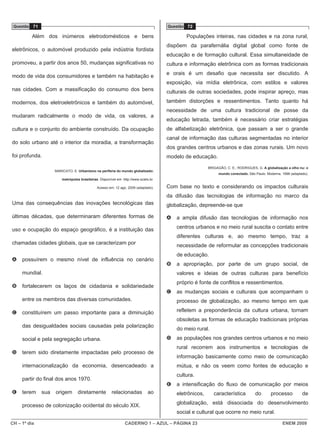 Questão 71                                                                            Questão 72

          Além dos inúmeros eletrodomésticos e bens                                            Populações inteiras, nas cidades e na zona rural,
                                                                                       dispõem da parafernália digital global como fonte de
eletrônicos, o automóvel produzido pela indústria fordista
                                                                                       educação e de formação cultural. Essa simultaneidade de
promoveu, a partir dos anos 50, mudanças significativas no                             cultura e informação eletrônica com as formas tradicionais
                                                                                       e orais é um desafio que necessita ser discutido. A
modo de vida dos consumidores e também na habitação e
                                                                                       exposição, via mídia eletrônica, com estilos e valores
nas cidades. Com a massificação do consumo dos bens                                    culturais de outras sociedades, pode inspirar apreço, mas

modernos, dos eletroeletrônicos e também do automóvel,                                 também distorções e ressentimentos. Tanto quanto há
                                                                                       necessidade de uma cultura tradicional de posse da
mudaram radicalmente o modo de vida, os valores, a
                                                                                       educação letrada, também é necessário criar estratégias
cultura e o conjunto do ambiente construído. Da ocupação                               de alfabetização eletrônica, que passam a ser o grande
                                                                                       canal de informação das culturas segmentadas no interior
do solo urbano até o interior da moradia, a transformação
                                                                                       dos grandes centros urbanos e das zonas rurais. Um novo
foi profunda.                                                                          modelo de educação.

                                                                                                          BRIGAGÃO, C. E.; RODRIGUES, G. A globalização a olho nu: o
                    MARICATO, E. Urbanismo na periferia do mundo globalizado:
                                                                                                                mundo conectado. São Paulo: Moderna, 1998 (adaptado).
                        metrópoles brasileiras. Disponível em: http://www.scielo.br.

                                              Acesso em: 12 ago. 2009 (adaptado).      Com base no texto e considerando os impactos culturais
                                                                                       da difusão das tecnologias de informação no marco da
Uma das consequências das inovações tecnológicas das                                   globalização, depreende-se que

últimas décadas, que determinaram diferentes formas de                                 A   a ampla difusão das tecnologias de informação nos

uso e ocupação do espaço geográfico, é a instituição das                                   centros urbanos e no meio rural suscita o contato entre
                                                                                           diferentes culturas e, ao mesmo tempo, traz a
chamadas cidades globais, que se caracterizam por                                          necessidade de reformular as concepções tradicionais
                                                                                           de educação.
A    possuírem o mesmo nível de influência no cenário
                                                                                       B   a apropriação, por parte de um grupo social, de
     mundial.                                                                              valores e ideias de outras culturas para benefício
                                                                                           próprio é fonte de conflitos e ressentimentos.
B    fortalecerem os laços de cidadania e solidariedade
                                                                                       C   as mudanças sociais e culturais que acompanham o
     entre os membros das diversas comunidades.                                            processo de globalização, ao mesmo tempo em que

C    constituírem um passo importante para a diminuição                                    refletem a preponderância da cultura urbana, tornam
                                                                                           obsoletas as formas de educação tradicionais próprias
     das desigualdades sociais causadas pela polarização
                                                                                           do meio rural.
     social e pela segregação urbana.                                                  D   as populações nos grandes centros urbanos e no meio
                                                                                           rural recorrem aos instrumentos e tecnologias de
D    terem sido diretamente impactadas pelo processo de
                                                                                           informação basicamente como meio de comunicação
     internacionalização da economia, desencadeado a                                       mútua, e não os veem como fontes de educação e
                                                                                           cultura.
     partir do final dos anos 1970.
                                                                                       E   a intensificação do fluxo de comunicação por meios
E    terem    sua   origem        diretamente           relacionadas            ao         eletrônicos,      característica          do       processo           de

     processo de colonização ocidental do século XIX.                                      globalização, está dissociada do desenvolvimento
                                                                                           social e cultural que ocorre no meio rural.

CH – 1º dia                                                      CADERNO 1 – AZUL – PÁGINA 23                                                        ENEM 2009
 