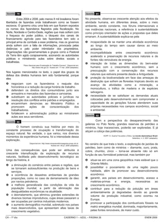 Questão 79                                                                           Questão 81

          Entre 2004 e 2008, pelo menos 8 mil brasileiros foram                       No presente, observa-se crescente atenção aos efeitos da
libertados de fazendas onde trabalhavam como se fossem                                atividade humana, em diferentes áreas, sobre o meio
escravos. O governo criou uma lista em que ficaram expostos                           ambiente, sendo constante, nos fóruns internacionais e
os nomes dos fazendeiros flagrados pela fiscalização. No                              nas instâncias nacionais, a referência à sustentabilidade
Norte, Nordeste e Centro-Oeste, regiões que mais sofrem com                           como princípio orientador de ações e propostas que deles
a fraqueza do poder público, o bloqueio dos canais de                                 emanam. A sustentabilidade explica-se pela
financiamento agrícola para tais fazendeiros tem sido a
principal arma de combate a esse problema, mas os governos                            A   incapacidade de se manter uma atividade econômica
ainda sofrem com a falta de informações, provocada pelas                                  ao longo do tempo sem causar danos ao meio
distâncias e pelo poder intimidador dos proprietários.                                    ambiente.
Organizações não governamentais e grupos como a Pastoral                              B   incompatibilidade entre crescimento econômico
da Terra têm agido corajosamente, acionando as autoridades                                acelerado e preservação de recursos naturais e de
públicas e ministrando aulas sobre direitos sociais e                                     fontes não renováveis de energia.
trabalhistas.
                                                                                      C   interação de todas as dimensões do bem-estar
              “Plano Nacional para Erradicação do Trabalho Escravo”. Disponível em:
                        http://www.mte.gov.br. Acesso em: 17 mar. 2009 (adaptado).        humano com o crescimento econômico, sem a
                                                                                          preocupação com a conservação dos recursos
Nos lugares mencionados no texto, o papel dos grupos de
defesa dos direitos humanos tem sido fundamental, porque                                  naturais que estivera presente desde a Antiguidade.
eles                                                                                  D   proteção da biodiversidade em face das ameaças de
                                                                                          destruição que sofrem as florestas tropicais devido ao
A    negociam com os fazendeiros o reajuste dos                                           avanço de atividades como a mineração, a
     honorários e a redução da carga horária de trabalho.
                                                                                          monocultura, o tráfico de madeira e de espécies
B    defendem os direitos dos consumidores junto aos
                                                                                          selvagens.
     armazéns e mercados das fazendas e carvoarias.
C    substituem as autoridades policiais e jurídicas na                               E   necessidade de se satisfazer as demandas atuais
     resolução dos conflitos entre patrões e empregados.                                  colocadas pelo desenvolvimento sem comprometer a
D    encaminham denúncias ao Ministério Público e                                         capacidade de as gerações futuras atenderem suas
     promovem       ações     de     conscientização    dos                               próprias necessidades nos campos econômico, social
     trabalhadores.                                                                       e ambiental.
E    fortalecem a administração pública ao ministrarem
                                                                                      Questão 82
     aulas aos seus servidores.
 Questão 80
                                                                                              Com a perspectiva do desaparecimento das
                                                                                      geleiras no Polo Norte, grandes reservas de petróleo e
        O homem construiu sua história por meio do                                    minérios, hoje inacessíveis, poderão ser exploradas. E já
constante processo de ocupação e transformação do                                     atiçam a cobiça das potências.
espaço natural. Na verdade, o que variou, nos diversos
                                                                                                    KOPP, D. Guerra Fria sobre o Ártico. Le monde diplomatique Brasil.
momentos da experiência humana, foi a intensidade dessa                                                                                 Setembro, n. 2, 2007 (adaptado).
exploração.
                     Disponível em: http://www.simposioreformaagraria.propp.ufu.br.   No cenário de que trata o texto, a exploração de jazidas de
                                                Acesso em: 09 jul. 2009 (adaptado).
                                                                                      petróleo, bem como de minérios – diamante, ouro, prata,
Uma das consequências que pode ser atribuída à                                        cobre, chumbo, zinco – torna-se atraente não só em
crescente intensificação da exploração de recursos                                    função de seu formidável potencial, mas também por
naturais, facilitada pelo desenvolvimento tecnológico ao
longo da história, é                                                                  A   situar-se em uma zona geopolítica mais estável que o
                                                                                          Oriente Médio.
A    a diminuição do comércio entre países e regiões, que
     se tornaram autossuficientes na produção de bens e                               B   possibilitar o povoamento de uma região pouco
     serviços.                                                                            habitada, além de promover seu desenvolvimento
B    a ocorrência de desastres ambientais de grandes                                      econômico.
     proporções, como no caso de derramamento de óleo                                 C   garantir, aos países em desenvolvimento, acesso a
     por navios petroleiros.                                                              matérias-primas    e     energia,   necessárias    ao
C    a melhora generalizada das condições de vida da                                      crescimento econômico.
     população mundial, a partir da eliminação das                                    D   contribuir para a redução da poluição em áreas
     desigualdades econômicas na atualidade.                                              ambientalmente já degradadas devido ao grande
D    o desmatamento, que eliminou grandes extensões de                                    volume da produção industrial, como ocorreu na
     diversos biomas improdutivos, cujas áreas passaram a                                 Europa.
     ser ocupadas por centros industriais modernos.
                                                                                      E   promover a participação dos combustíveis fósseis na
E    o aumento demográfico mundial, sobretudo nos países
                                                                                          matriz energética mundial, dominada, majoritariamente,
     mais desenvolvidos, que apresentam altas taxas de
     crescimento vegetativo.                                                              pelas fontes renováveis, de maior custo.

CH – 1º dia                                                     CADERNO 1 – AZUL – PÁGINA 26                                                           ENEM 2009
 