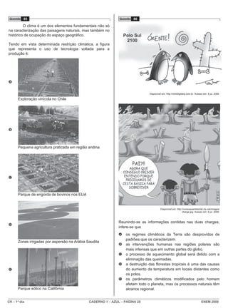 Questão 85                                                   Questão 86

         O clima é um dos elementos fundamentais não só
na caracterização das paisagens naturais, mas também no
histórico de ocupação do espaço geográfico.

Tendo em vista determinada restrição climática, a figura
que representa o uso de tecnologia voltada para a
produção é:




A


                                                                               Disponível em: http://clickdigitalsj.com.br. Acesso em: 9 jul. 2009.

      Exploração vinícola no Chile
                                                                                                 ;




B



      Pequena agricultura praticada em região andina




C



      Parque de engorda de bovinos nos EUA


                                                                                         Disponível em: http://conexaoambiental.zip.net/images/
                                                                                                             charge.jpg. Acesso em: 9 jul. 2009.



                                                              Reunindo-se as informações contidas nas duas charges,
D
                                                              infere-se que
                                                              A   os regimes climáticos da Terra são desprovidos de
                                                                  padrões que os caracterizem.
      Zonas irrigadas por aspersão na Arábia Saudita
                                                              B   as intervenções humanas nas regiões polares são
                                                                  mais intensas que em outras partes do globo.
                                                              C   o processo de aquecimento global será detido com a
                                                                  eliminação das queimadas.
                                                              D   a destruição das florestas tropicais é uma das causas
E                                                                 do aumento da temperatura em locais distantes como
                                                                  os polos.
                                                              E   os parâmetros climáticos modificados pelo homem
                                                                  afetam todo o planeta, mas os processos naturais têm
      Parque eólico na Califórnia                                 alcance regional.


CH – 1º dia                                   CADERNO 1 – AZUL – PÁGINA 28                                                       ENEM 2009
 