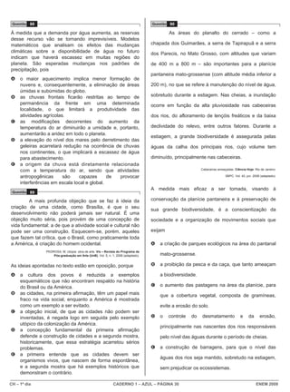 Questão 88                                                                       Questão 90

À medida que a demanda por água aumenta, as reservas                                       As áreas do planalto do cerrado – como a
desse recurso vão se tornando imprevisíveis. Modelos
matemáticos que analisam os efeitos das mudanças                                  chapada dos Guimarães, a serra de Tapirapuã e a serra
climáticas sobre a disponibilidade de água no futuro                              dos Parecis, no Mato Grosso, com altitudes que variam
indicam que haverá escassez em muitas regiões do
planeta. São esperadas mudanças nos padrões de                                    de 400 m a 800 m – são importantes para a planície
precipitação, pois
                                                                                  pantaneira mato-grossense (com altitude média inferior a
A    o maior aquecimento implica menor formação de
     nuvens e, consequentemente, a eliminação de áreas                            200 m), no que se refere à manutenção do nível de água,
     úmidas e subúmidas do globo.
B    as chuvas frontais ficarão restritas ao tempo de                             sobretudo durante a estiagem. Nas cheias, a inundação
     permanência da frente em uma determinada                                     ocorre em função da alta pluviosidade nas cabeceiras
     localidade, o que limitará a produtividade das
     atividades agrícolas.                                                        dos rios, do afloramento de lençóis freáticos e da baixa
C    as modificações decorrentes do aumento da
     temperatura do ar diminuirão a umidade e, portanto,                          declividade do relevo, entre outros fatores. Durante a
     aumentarão a aridez em todo o planeta.
                                                                                  estiagem, a grande biodiversidade é assegurada pelas
D    a elevação do nível dos mares pelo derretimento das
     geleiras acarretará redução na ocorrência de chuvas                          águas da calha dos principais rios, cujo volume tem
     nos continentes, o que implicará a escassez de água
     para abastecimento.                                                          diminuído, principalmente nas cabeceiras.
E    a origem da chuva está diretamente relacionada
     com a temperatura do ar, sendo que atividades                                                         Cabeceiras ameaçadas. Ciência Hoje. Rio de Janeiro:

     antropogênicas      são    capazes       de provocar                                                                  SBPC. Vol. 42, jun. 2008 (adaptado).

     interferências em escala local e global.
                                                                                  A medida mais eficaz a ser tomada, visando à
 Questão 89

        A mais profunda objeção que se faz à ideia da                             conservação da planície pantaneira e à preservação de
criação de uma cidade, como Brasília, é que o seu
                                                                                  sua grande biodiversidade, é a conscientização da
desenvolvimento não poderá jamais ser natural. É uma
objeção muito séria, pois provém de uma concepção de                              sociedade e a organização de movimentos sociais que
vida fundamental: a de que a atividade social e cultural não
pode ser uma construção. Esquecem-se, porém, aqueles                              exijam
que fazem tal crítica, que o Brasil, como praticamente toda
a América, é criação do homem ocidental.                                          A   a criação de parques ecológicos na área do pantanal
                PEDROSA, M. Utopia: obra de arte. Vis – Revista do Programa de
                    Pós-graduação em Arte (UnB), Vol. 5, n. 1, 2006 (adaptado).       mato-grossense.

As ideias apontadas no texto estão em oposição, porque                            B   a proibição da pesca e da caça, que tanto ameaçam

A    a cultura dos povos é reduzida a exemplos                                        a biodiversidade.
     esquemáticos que não encontram respaldo na história
     do Brasil ou da América.                                                     C   o aumento das pastagens na área da planície, para
B    as cidades, na primeira afirmação, têm um papel mais                             que a cobertura vegetal, composta de gramíneas,
     fraco na vida social, enquanto a América é mostrada
     como um exemplo a ser evitado.                                                   evite a erosão do solo.
C    a objeção inicial, de que as cidades não podem ser
     inventadas, é negada logo em seguida pelo exemplo                            D   o    controle   do   desmatamento              e     da      erosão,
     utópico da colonização da América.
                                                                                      principalmente nas nascentes dos rios responsáveis
D    a concepção fundamental da primeira afirmação
     defende a construção de cidades e a segunda mostra,                              pelo nível das águas durante o período de cheias.
     historicamente, que essa estratégia acarretou sérios
     problemas.                                                                   E   a construção de barragens, para que o nível das
E    a primeira entende que as cidades devem ser
                                                                                      águas dos rios seja mantido, sobretudo na estiagem,
     organismos vivos, que nascem de forma espontânea,
     e a segunda mostra que há exemplos históricos que                                sem prejudicar os ecossistemas.
     demonstram o contrário.

CH – 1º dia                                                  CADERNO 1 – AZUL – PÁGINA 30                                                       ENEM 2009
 