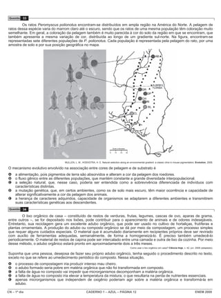 CN – 1º dia CADERNO 1 – AZUL – PÁGINA 12 ENEM 2009
Questão 33
Os ratos Peromyscus polionotus encontram-se distribuídos em ampla região na América do Norte. A pelagem de
ratos dessa espécie varia do marrom claro até o escuro, sendo que os ratos de uma mesma população têm coloração muito
semelhante. Em geral, a coloração da pelagem também é muito parecida à cor do solo da região em que se encontram, que
também apresenta a mesma variação de cor, distribuída ao longo de um gradiente sul-norte. Na figura, encontram-se
representadas sete diferentes populações de P. polionotus. Cada população é representada pela pelagem do rato, por uma
amostra de solo e por sua posição geográfica no mapa.
MULLEN, L. M.; HOEKSTRA, H. E. Natural selection along an environmental gradient: a classic cline in mouse pigmentation. Evolution, 2008.
O mecanismo evolutivo envolvido na associação entre cores de pelagem e de substrato é
A a alimentação, pois pigmentos de terra são absorvidos e alteram a cor da pelagem dos roedores.
B o fluxo gênico entre as diferentes populações, que mantém constante a grande diversidade interpopulacional.
C a seleção natural, que, nesse caso, poderia ser entendida como a sobrevivência diferenciada de indivíduos com
características distintas.
D a mutação genética, que, em certos ambientes, como os de solo mais escuro, têm maior ocorrência e capacidade de
alterar significativamente a cor da pelagem dos animais.
E a herança de caracteres adquiridos, capacidade de organismos se adaptarem a diferentes ambientes e transmitirem
suas características genéticas aos descendentes.
Questão 34
O lixo orgânico de casa – constituído de restos de verduras, frutas, legumes, cascas de ovo, aparas de grama,
entre outros –, se for depositado nos lixões, pode contribuir para o aparecimento de animais e de odores indesejáveis.
Entretanto, sua reciclagem gera um excelente adubo orgânico, que pode ser usado no cultivo de hortaliças, frutíferas e
plantas ornamentais. A produção do adubo ou composto orgânico se dá por meio da compostagem, um processo simples
que requer alguns cuidados especiais. O material que é acumulado diariamente em recipientes próprios deve ser revirado
com auxílio de ferramentas adequadas, semanalmente, de forma a homogeneizá-lo. É preciso também umedecê-lo
periodicamente. O material de restos de capina pode ser intercalado entre uma camada e outra de lixo da cozinha. Por meio
desse método, o adubo orgânico estará pronto em aproximadamente dois a três meses.
Como usar o lixo orgânico em casa? Ciência Hoje, v. 42, jun. 2008 (adaptado).
Suponha que uma pessoa, desejosa de fazer seu próprio adubo orgânico, tenha seguido o procedimento descrito no texto,
exceto no que se refere ao umedecimento periódico do composto. Nessa situação,
A o processo de compostagem iria produzir intenso mau cheiro.
B o adubo formado seria pobre em matéria orgânica que não foi transformada em composto.
C a falta de água no composto vai impedir que microrganismos decomponham a matéria orgânica.
D a falta de água no composto iria elevar a temperatura da mistura, o que resultaria na perda de nutrientes essenciais.
E apenas microrganismos que independem de oxigênio poderiam agir sobre a matéria orgânica e transformá-la em
adubo.
 