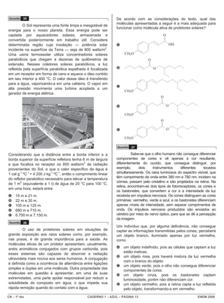 CN – 1º dia CADERNO 1 – AZUL – PÁGINA 13 ENEM 2009
Questão 35
O Sol representa uma fonte limpa e inesgotável de
energia para o nosso planeta. Essa energia pode ser
captada por aquecedores solares, armazenada e
convertida posteriormente em trabalho útil. Considere
determinada região cuja insolação — potência solar
incidente na superfície da Terra — seja de 800 watts/m2
.
Uma usina termossolar utiliza concentradores solares
parabólicos que chegam a dezenas de quilômetros de
extensão. Nesses coletores solares parabólicos, a luz
refletida pela superfície parabólica espelhada é focalizada
em um receptor em forma de cano e aquece o óleo contido
em seu interior a 400 °C. O calor desse óleo é transferido
para a água, vaporizando-a em uma caldeira. O vapor em
alta pressão movimenta uma turbina acoplada a um
gerador de energia elétrica.
Considerando que a distância entre a borda inferior e a
borda superior da superfície refletora tenha 6 m de largura
e que focaliza no receptor os 800 watts/m2
de radiação
provenientes do Sol, e que o calor específico da água é
1 cal g-1
ºC-1
= 4.200 J kg-1
ºC-1
, então o comprimento linear
do refletor parabólico necessário para elevar a temperatura
de 1 m3
(equivalente a 1 t) de água de 20 °C para 100 °C,
em uma hora, estará entre
A 15 m e 21 m.
B 22 m e 30 m.
C 105 m e 125 m.
D 680 m e 710 m.
E 6.700 m e 7.150 m.
Questão 36
O uso de protetores solares em situações de
grande exposição aos raios solares como, por exemplo,
nas praias, é de grande importância para a saúde. As
moléculas ativas de um protetor apresentam, usualmente,
anéis aromáticos conjugados com grupos carbonila, pois
esses sistemas são capazes de absorver a radiação
ultravioleta mais nociva aos seres humanos. A conjugação
é definida como a ocorrência de alternância entre ligações
simples e duplas em uma molécula. Outra propriedade das
moléculas em questão é apresentar, em uma de suas
extremidades, uma parte apolar responsável por reduzir a
solubilidade do composto em água, o que impede sua
rápida remoção quando do contato com a água.
De acordo com as considerações do texto, qual das
moléculas apresentadas a seguir é a mais adequada para
funcionar como molécula ativa de protetores solares?
A
CH3O
OH
O
B O
O
C
CH3O
D
CH3O
O
O
E
CH3O
O
O
Questão 37
Sabe-se que o olho humano não consegue diferenciar
componentes de cores e vê apenas a cor resultante,
diferentemente do ouvido, que consegue distinguir, por
exemplo, dois instrumentos diferentes tocados
simultaneamente. Os raios luminosos do espectro visível, que
têm comprimento de onda entre 380 nm e 780 nm, incidem na
córnea, passam pelo cristalino e são projetados na retina. Na
retina, encontram-se dois tipos de fotorreceptores, os cones e
os bastonetes, que convertem a cor e a intensidade da luz
recebida em impulsos nervosos. Os cones distinguem as cores
primárias: vermelho, verde e azul, e os bastonetes diferenciam
apenas níveis de intensidade, sem separar comprimentos de
onda. Os impulsos nervosos produzidos são enviados ao
cérebro por meio do nervo óptico, para que se dê a percepção
da imagem.
Um indivíduo que, por alguma deficiência, não consegue
captar as informações transmitidas pelos cones, perceberá
um objeto branco, iluminado apenas por luz vermelha,
como
A um objeto indefinido, pois as células que captam a luz
estão inativas.
B um objeto rosa, pois haverá mistura da luz vermelha
com o branco do objeto.
C um objeto verde, pois o olho não consegue diferenciar
componentes de cores.
D um objeto cinza, pois os bastonetes captam
luminosidade, porém não diferenciam cor.
E um objeto vermelho, pois a retina capta a luz refletida
pelo objeto, transformando-a em vermelho.
 