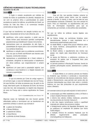 CH – 1º dia CADERNO 1 – AZUL – PÁGINA 16 ENEM 2009
CIÊNCIAS HUMANAS E SUAS TECNOLOGIAS
Questões de 46 a 90
Questão 46
O Egito é visitado anualmente por milhões de
turistas de todos os quadrantes do planeta, desejosos de
ver com os próprios olhos a grandiosidade do poder
esculpida em pedra há milênios: as pirâmides de Gizeh, as
tumbas do Vale dos Reis e os numerosos templos
construídos ao longo do Nilo.
O que hoje se transformou em atração turística era, no
passado, interpretado de forma muito diferente, pois
A significava, entre outros aspectos, o poder que os
faraós tinham para escravizar grandes contingentes
populacionais que trabalhavam nesses monumentos.
B representava para as populações do alto Egito a
possibilidade de migrar para o sul e encontrar trabalho
nos canteiros faraônicos.
C significava a solução para os problemas econômicos,
uma vez que os faraós sacrificavam aos deuses suas
riquezas, construindo templos.
D representava a possibilidade de o faraó ordenar a
sociedade, obrigando os desocupados a trabalharem
em obras públicas, que engrandeceram o próprio
Egito.
E significava um peso para a população egípcia, que
condenava o luxo faraônico e a religião baseada em
crenças e superstições.
Questão 47
O que se entende por Corte do antigo regime é,
em primeiro lugar, a casa de habitação dos reis de França,
de suas famílias, de todas as pessoas que, de perto ou de
longe, dela fazem parte. As despesas da Corte, da imensa
casa dos reis, são consignadas no registro das despesas
do reino da França sob a rubrica significativa de Casas
Reais.
ELIAS, N. A sociedade de corte. Lisboa: Estampa, 1987.
Algumas casas de habitação dos reis tiveram grande
efetividade política e terminaram por se transformar em
patrimônio artístico e cultural, cujo exemplo é
A o palácio de Versalhes.
B o Museu Britânico.
C a catedral de Colônia.
D a Casa Branca.
E a pirâmide do faraó Quéops.
Questão 48
Hoje em dia, nas grandes cidades, enterrar os
mortos é uma prática quase íntima, que diz respeito
apenas à família. A menos, é claro, que se trate de uma
personalidade conhecida. Entretanto, isso nem sempre foi
assim. Para um historiador, os sepultamentos são uma
fonte de informações importantes para que se
compreenda, por exemplo, a vida política das sociedades.
No que se refere às práticas sociais ligadas aos
sepultamentos,
A na Grécia Antiga, as cerimônias fúnebres eram
desvalorizadas, porque o mais importante era a
democracia experimentada pelos vivos.
B na Idade Média, a Igreja tinha pouca influência sobre
os rituais fúnebres, preocupando-se mais com a
salvação da alma.
C no Brasil colônia, o sepultamento dos mortos nas
igrejas era regido pela observância da hierarquia
social.
D na época da Reforma, o catolicismo condenou os
excessos de gastos que a burguesia fazia para
sepultar seus mortos.
E no período posterior à Revolução Francesa, devido as
grandes perturbações sociais, abandona-se a prática
do luto.
Questão 49
A Idade Média é um extenso período da História
do Ocidente cuja memória é construída e reconstruída
segundo as circunstâncias das épocas posteriores. Assim,
desde o Renascimento, esse período vem sendo alvo de
diversas interpretações que dizem mais sobre o contexto
histórico em que são produzidas do que propriamente
sobre o Medievo.
Um exemplo acerca do que está exposto no texto acima é
A a associação que Hitler estabeleceu entre o III Reich e
o Sacro Império Romano Germânico.
B o retorno dos valores cristãos medievais, presentes
nos documentos do Concílio Vaticano II.
C a luta dos negros sul-africanos contra o apartheid
inspirada por valores dos primeiros cristãos.
D o fortalecimento político de Napoleão Bonaparte, que
se justificava na amplitude de poderes que tivera
Carlos Magno.
E a tradição heroica da cavalaria medieval, que foi
afetada negativamente pelas produções
cinematográficas de Hollywood.
 