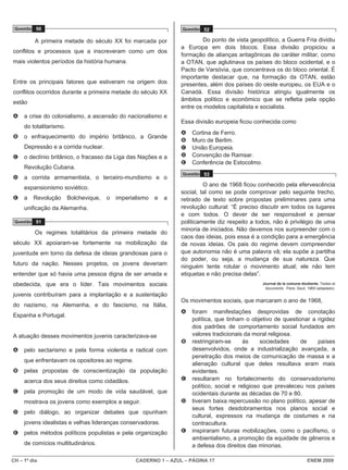 CH – 1º dia CADERNO 1 – AZUL – PÁGINA 17 ENEM 2009
Questão 50
A primeira metade do século XX foi marcada por
conflitos e processos que a inscreveram como um dos
mais violentos períodos da história humana.
Entre os principais fatores que estiveram na origem dos
conflitos ocorridos durante a primeira metade do século XX
estão
A a crise do colonialismo, a ascensão do nacionalismo e
do totalitarismo.
B o enfraquecimento do império britânico, a Grande
Depressão e a corrida nuclear.
C o declínio britânico, o fracasso da Liga das Nações e a
Revolução Cubana.
D a corrida armamentista, o terceiro-mundismo e o
expansionismo soviético.
E a Revolução Bolchevique, o imperialismo e a
unificação da Alemanha.
Questão 51
Os regimes totalitários da primeira metade do
século XX apoiaram-se fortemente na mobilização da
juventude em torno da defesa de ideias grandiosas para o
futuro da nação. Nesses projetos, os jovens deveriam
entender que só havia uma pessoa digna de ser amada e
obedecida, que era o líder. Tais movimentos sociais
juvenis contribuíram para a implantação e a sustentação
do nazismo, na Alemanha, e do fascismo, na Itália,
Espanha e Portugal.
A atuação desses movimentos juvenis caracterizava-se
A pelo sectarismo e pela forma violenta e radical com
que enfrentavam os opositores ao regime.
B pelas propostas de conscientização da população
acerca dos seus direitos como cidadãos.
C pela promoção de um modo de vida saudável, que
mostrava os jovens como exemplos a seguir.
D pelo diálogo, ao organizar debates que opunham
jovens idealistas e velhas lideranças conservadoras.
E pelos métodos políticos populistas e pela organização
de comícios multitudinários.
Questão 52
Do ponto de vista geopolítico, a Guerra Fria dividiu
a Europa em dois blocos. Essa divisão propiciou a
formação de alianças antagônicas de caráter militar, como
a OTAN, que aglutinava os países do bloco ocidental, e o
Pacto de Varsóvia, que concentrava os do bloco oriental. É
importante destacar que, na formação da OTAN, estão
presentes, além dos países do oeste europeu, os EUA e o
Canadá. Essa divisão histórica atingiu igualmente os
âmbitos político e econômico que se refletia pela opção
entre os modelos capitalista e socialista.
Essa divisão europeia ficou conhecida como
A Cortina de Ferro.
B Muro de Berlim.
C União Europeia.
D Convenção de Ramsar.
E Conferência de Estocolmo.
Questão 53
O ano de 1968 ficou conhecido pela efervescência
social, tal como se pode comprovar pelo seguinte trecho,
retirado de texto sobre propostas preliminares para uma
revolução cultural: “É preciso discutir em todos os lugares
e com todos. O dever de ser responsável e pensar
politicamente diz respeito a todos, não é privilégio de uma
minoria de iniciados. Não devemos nos surpreender com o
caos das ideias, pois essa é a condição para a emergência
de novas ideias. Os pais do regime devem compreender
que autonomia não é uma palavra vã; ela supõe a partilha
do poder, ou seja, a mudança de sua natureza. Que
ninguém tente rotular o movimento atual; ele não tem
etiquetas e não precisa delas”.
Journal de la comune étudiante. Textes et
documents. Paris: Seuil, 1969 (adaptado).
Os movimentos sociais, que marcaram o ano de 1968,
A foram manifestações desprovidas de conotação
política, que tinham o objetivo de questionar a rigidez
dos padrões de comportamento social fundados em
valores tradicionais da moral religiosa.
B restringiram-se às sociedades de países
desenvolvidos, onde a industrialização avançada, a
penetração dos meios de comunicação de massa e a
alienação cultural que deles resultava eram mais
evidentes.
C resultaram no fortalecimento do conservadorismo
político, social e religioso que prevaleceu nos países
ocidentais durante as décadas de 70 e 80.
D tiveram baixa repercussão no plano político, apesar de
seus fortes desdobramentos nos planos social e
cultural, expressos na mudança de costumes e na
contracultura.
E inspiraram futuras mobilizações, como o pacifismo, o
ambientalismo, a promoção da equidade de gêneros e
a defesa dos direitos das minorias.
 