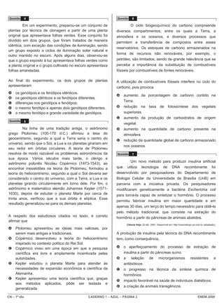 CN – 1º dia CADERNO 1 – AZUL – PÁGINA 2 ENEM 2009
Questão 4
Em um experimento, preparou-se um conjunto de
plantas por técnica de clonagem a partir de uma planta
original que apresentava folhas verdes. Esse conjunto foi
dividido em dois grupos, que foram tratados de maneira
idêntica, com exceção das condições de iluminação, sendo
um grupo exposto a ciclos de iluminação solar natural e
outro mantido no escuro. Após alguns dias, observou-se
que o grupo exposto à luz apresentava folhas verdes como
a planta original e o grupo cultivado no escuro apresentava
folhas amareladas.
Ao final do experimento, os dois grupos de plantas
apresentaram
A os genótipos e os fenótipos idênticos.
B os genótipos idênticos e os fenótipos diferentes.
C diferenças nos genótipos e fenótipos.
D o mesmo fenótipo e apenas dois genótipos diferentes.
E o mesmo fenótipo e grande variedade de genótipos.
Questão 5
Na linha de uma tradição antiga, o astrônomo
grego Ptolomeu (100-170 d.C.) afirmou a tese do
geocentrismo, segundo a qual a Terra seria o centro do
universo, sendo que o Sol, a Lua e os planetas girariam em
seu redor em órbitas circulares. A teoria de Ptolomeu
resolvia de modo razoável os problemas astronômicos da
sua época. Vários séculos mais tarde, o clérigo e
astrônomo polonês Nicolau Copérnico (1473-1543), ao
encontrar inexatidões na teoria de Ptolomeu, formulou a
teoria do heliocentrismo, segundo a qual o Sol deveria ser
considerado o centro do universo, com a Terra, a Lua e os
planetas girando circularmente em torno dele. Por fim, o
astrônomo e matemático alemão Johannes Kepler (1571-
1630), depois de estudar o planeta Marte por cerca de
trinta anos, verificou que a sua órbita é elíptica. Esse
resultado generalizou-se para os demais planetas.
A respeito dos estudiosos citados no texto, é correto
afirmar que
A Ptolomeu apresentou as ideias mais valiosas, por
serem mais antigas e tradicionais.
B Copérnico desenvolveu a teoria do heliocentrismo
inspirado no contexto político do Rei Sol.
C Copérnico viveu em uma época em que a pesquisa
científica era livre e amplamente incentivada pelas
autoridades.
D Kepler estudou o planeta Marte para atender às
necessidades de expansão econômica e científica da
Alemanha.
E Kepler apresentou uma teoria científica que, graças
aos métodos aplicados, pôde ser testada e
generalizada.
Questão 6
O ciclo biogeoquímico do carbono compreende
diversos compartimentos, entre os quais a Terra, a
atmosfera e os oceanos, e diversos processos que
permitem a transferência de compostos entre esses
reservatórios. Os estoques de carbono armazenados na
forma de recursos não renováveis, por exemplo, o
petróleo, são limitados, sendo de grande relevância que se
perceba a importância da substituição de combustíveis
fósseis por combustíveis de fontes renováveis.
A utilização de combustíveis fósseis interfere no ciclo do
carbono, pois provoca
A aumento da porcentagem de carbono contido na
Terra.
B redução na taxa de fotossíntese dos vegetais
superiores.
C aumento da produção de carboidratos de origem
vegetal.
D aumento na quantidade de carbono presente na
atmosfera.
E redução da quantidade global de carbono armazenado
nos oceanos.
Questão 7
Um novo método para produzir insulina artificial
que utiliza tecnologia de DNA recombinante foi
desenvolvido por pesquisadores do Departamento de
Biologia Celular da Universidade de Brasília (UnB) em
parceria com a iniciativa privada. Os pesquisadores
modificaram geneticamente a bactéria Escherichia coli
para torná-la capaz de sintetizar o hormônio. O processo
permitiu fabricar insulina em maior quantidade e em
apenas 30 dias, um terço do tempo necessário para obtê-la
pelo método tradicional, que consiste na extração do
hormônio a partir do pâncreas de animais abatidos.
Ciência Hoje, 24 abr. 2001. Disponível em: http://cienciahoje.uol.com.br (adaptado).
A produção de insulina pela técnica do DNA recombinante
tem, como consequência,
A o aperfeiçoamento do processo de extração de
insulina a partir do pâncreas suíno.
B a seleção de microrganismos resistentes a
antibióticos.
C o progresso na técnica da síntese química de
hormônios.
D impacto favorável na saúde de indivíduos diabéticos.
E a criação de animais transgênicos.
 
