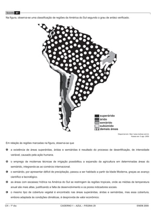 CH – 1º dia CADERNO 1 – AZUL – PÁGINA 29 ENEM 2009
Questão 87
Na figura, observa-se uma classificação de regiões da América do Sul segundo o grau de aridez verificado.
Disponível em: http:// www.mutirao.com.br.
Acesso em: 5 ago. 2009.
Em relação às regiões marcadas na figura, observa-se que
A a existência de áreas superáridas, áridas e semiáridas é resultado do processo de desertificação, de intensidade
variável, causado pela ação humana.
B o emprego de modernas técnicas de irrigação possibilitou a expansão da agricultura em determinadas áreas do
semiárido, integrando-as ao comércio internacional.
C o semiárido, por apresentar déficit de precipitação, passou a ser habitado a partir da Idade Moderna, graças ao avanço
científico e tecnológico.
D as áreas com escassez hídrica na América do Sul se restringem às regiões tropicais, onde as médias de temperatura
anual são mais altas, justificando a falta de desenvolvimento e os piores indicadores sociais.
E o mesmo tipo de cobertura vegetal é encontrado nas áreas superáridas, áridas e semiáridas, mas essa cobertura,
embora adaptada às condições climáticas, é desprovida de valor econômico.
semiárido
 