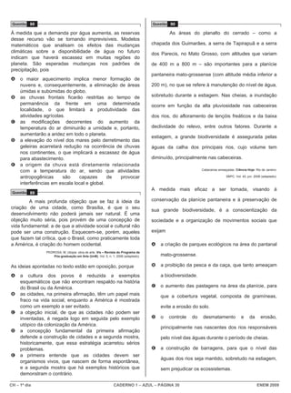 CH – 1º dia CADERNO 1 – AZUL – PÁGINA 30 ENEM 2009
Questão 88
À medida que a demanda por água aumenta, as reservas
desse recurso vão se tornando imprevisíveis. Modelos
matemáticos que analisam os efeitos das mudanças
climáticas sobre a disponibilidade de água no futuro
indicam que haverá escassez em muitas regiões do
planeta. São esperadas mudanças nos padrões de
precipitação, pois
A o maior aquecimento implica menor formação de
nuvens e, consequentemente, a eliminação de áreas
úmidas e subúmidas do globo.
B as chuvas frontais ficarão restritas ao tempo de
permanência da frente em uma determinada
localidade, o que limitará a produtividade das
atividades agrícolas.
C as modificações decorrentes do aumento da
temperatura do ar diminuirão a umidade e, portanto,
aumentarão a aridez em todo o planeta.
D a elevação do nível dos mares pelo derretimento das
geleiras acarretará redução na ocorrência de chuvas
nos continentes, o que implicará a escassez de água
para abastecimento.
E a origem da chuva está diretamente relacionada
com a temperatura do ar, sendo que atividades
antropogênicas são capazes de provocar
interferências em escala local e global.
Questão 89
A mais profunda objeção que se faz à ideia da
criação de uma cidade, como Brasília, é que o seu
desenvolvimento não poderá jamais ser natural. É uma
objeção muito séria, pois provém de uma concepção de
vida fundamental: a de que a atividade social e cultural não
pode ser uma construção. Esquecem-se, porém, aqueles
que fazem tal crítica, que o Brasil, como praticamente toda
a América, é criação do homem ocidental.
PEDROSA, M. Utopia: obra de arte. Vis – Revista do Programa de
Pós-graduação em Arte (UnB), Vol. 5, n. 1, 2006 (adaptado).
As ideias apontadas no texto estão em oposição, porque
A a cultura dos povos é reduzida a exemplos
esquemáticos que não encontram respaldo na história
do Brasil ou da América.
B as cidades, na primeira afirmação, têm um papel mais
fraco na vida social, enquanto a América é mostrada
como um exemplo a ser evitado.
C a objeção inicial, de que as cidades não podem ser
inventadas, é negada logo em seguida pelo exemplo
utópico da colonização da América.
D a concepção fundamental da primeira afirmação
defende a construção de cidades e a segunda mostra,
historicamente, que essa estratégia acarretou sérios
problemas.
E a primeira entende que as cidades devem ser
organismos vivos, que nascem de forma espontânea,
e a segunda mostra que há exemplos históricos que
demonstram o contrário.
Questão 90
As áreas do planalto do cerrado – como a
chapada dos Guimarães, a serra de Tapirapuã e a serra
dos Parecis, no Mato Grosso, com altitudes que variam
de 400 m a 800 m – são importantes para a planície
pantaneira mato-grossense (com altitude média inferior a
200 m), no que se refere à manutenção do nível de água,
sobretudo durante a estiagem. Nas cheias, a inundação
ocorre em função da alta pluviosidade nas cabeceiras
dos rios, do afloramento de lençóis freáticos e da baixa
declividade do relevo, entre outros fatores. Durante a
estiagem, a grande biodiversidade é assegurada pelas
águas da calha dos principais rios, cujo volume tem
diminuído, principalmente nas cabeceiras.
Cabeceiras ameaçadas. Ciência Hoje. Rio de Janeiro:
SBPC. Vol. 42, jun. 2008 (adaptado).
A medida mais eficaz a ser tomada, visando à
conservação da planície pantaneira e à preservação de
sua grande biodiversidade, é a conscientização da
sociedade e a organização de movimentos sociais que
exijam
A a criação de parques ecológicos na área do pantanal
mato-grossense.
B a proibição da pesca e da caça, que tanto ameaçam
a biodiversidade.
C o aumento das pastagens na área da planície, para
que a cobertura vegetal, composta de gramíneas,
evite a erosão do solo.
D o controle do desmatamento e da erosão,
principalmente nas nascentes dos rios responsáveis
pelo nível das águas durante o período de cheias.
E a construção de barragens, para que o nível das
águas dos rios seja mantido, sobretudo na estiagem,
sem prejudicar os ecossistemas.
 