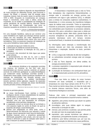 CN – 1º dia CADERNO 1 – AZUL – PÁGINA 3 ENEM 2009
Questão 8
A economia moderna depende da disponibilidade
de muita energia em diferentes formas, para funcionar e
crescer. No Brasil, o consumo total de energia pelas
indústrias cresceu mais de quatro vezes no período entre
1970 e 2005. Enquanto os investimentos em energias
limpas e renováveis, como solar e eólica, ainda são
incipientes, ao se avaliar a possibilidade de instalação de
usinas geradoras de energia elétrica, diversos fatores
devem ser levados em consideração, tais como os
impactos causados ao ambiente e às populações locais.
RICARDO, B.; CAMPANILI, M. Almanaque Brasil Socioambiental.
São Paulo: Instituto Socioambiental, 2007 (adaptado).
Em uma situação hipotética, optou-se por construir uma
usina hidrelétrica em região que abrange diversas quedas
d’água em rios cercados por mata, alegando-se que
causaria impacto ambiental muito menor que uma usina
termelétrica. Entre os possíveis impactos da instalação de
uma usina hidrelétrica nessa região, inclui-se
A a poluição da água por metais da usina.
B a destruição do habitat de animais terrestres.
C o aumento expressivo na liberação de CO2 para a
atmosfera.
D o consumo não renovável de toda água que passa
pelas turbinas.
E o aprofundamento no leito do rio, com a menor
deposição de resíduos no trecho de rio anterior à
represa.
Questão 9
As mudanças climáticas e da vegetação ocorridas
nos trópicos da América do Sul têm sido bem
documentadas por diversos autores, existindo um grande
acúmulo de evidências geológicas ou paleoclimatológicas
que evidenciam essas mudanças ocorridas durante o
Quaternário nessa região. Essas mudanças resultaram em
restrição da distribuição das florestas pluviais, com
expansões concomitantes de habitats não-florestais
durante períodos áridos (glaciais), seguido da expansão
das florestas pluviais e restrição das áreas não-florestais
durante períodos úmidos (interglaciais).
Disponível em: http://zoo.bio.ufpr.br. Acesso em: 1 maio 2009.
Durante os períodos glaciais,
A as áreas não-florestais ficam restritas a refúgios
ecológicos devido à baixa adaptabilidade de espécies
não-florestais a ambientes áridos.
B grande parte da diversidade de espécies vegetais é
reduzida, uma vez que necessitam de condições
semelhantes a dos períodos interglaciais.
C a vegetação comum ao cerrado deve ter se limitado a
uma pequena região do centro do Brasil, da qual se
expandiu até atingir a atual distribuição.
D plantas com adaptações ao clima árido, como o
desenvolvimento de estruturas que reduzem a perda
de água, devem apresentar maior área de distribuição.
E florestas tropicais como a amazônica apresentam
distribuição geográfica mais ampla, uma vez que são
densas e diminuem a ação da radiação solar sobre o
solo e reduzem os efeitos da aridez.
Questão 10
A fotossíntese é importante para a vida na Terra.
Nos cloroplastos dos organismos fotossintetizantes, a
energia solar é convertida em energia química que,
juntamente com água e gás carbônico (CO2), é utilizada
para a síntese de compostos orgânicos (carboidratos). A
fotossíntese é o único processo de importância biológica
capaz de realizar essa conversão. Todos os organismos,
incluindo os produtores, aproveitam a energia armazenada
nos carboidratos para impulsionar os processos celulares,
liberando CO2 para a atmosfera e água para a célula por
meio da respiração celular. Além disso, grande fração dos
recursos energéticos do planeta, produzidos tanto no
presente (biomassa) como em tempos remotos
(combustível fóssil), é resultante da atividade fotossintética.
As informações sobre obtenção e transformação dos
recursos naturais por meio dos processos vitais de
fotossíntese e respiração, descritas no texto, permitem
concluir que
A o CO2 e a água são moléculas de alto teor energético.
B os carboidratos convertem energia solar em energia
química.
C a vida na Terra depende, em última análise, da
energia proveniente do Sol.
D o processo respiratório é responsável pela retirada de
carbono da atmosfera.
E a produção de biomassa e de combustível fóssil, por
si, é responsável pelo aumento de CO2 atmosférico.
Questão 11
Para que todos os órgãos do corpo humano
funcionem em boas condições, é necessário que a
temperatura do corpo fique sempre entre 36 ºC e 37 ºC.
Para manter-se dentro dessa faixa, em dias de muito calor
ou durante intensos exercícios físicos, uma série de
mecanismos fisiológicos é acionada.
Pode-se citar como o principal responsável pela
manutenção da temperatura corporal humana o sistema
A digestório, pois produz enzimas que atuam na quebra
de alimentos calóricos.
B imunológico, pois suas células agem no sangue,
diminuindo a condução do calor.
C nervoso, pois promove a sudorese, que permite perda
de calor por meio da evaporação da água.
D reprodutor, pois secreta hormônios que alteram a
temperatura, principalmente durante a menopausa.
E endócrino, pois fabrica anticorpos que, por sua vez,
atuam na variação do diâmetro dos vasos periféricos.
 
