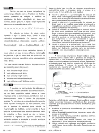 CN – 1º dia CADERNO 1 – AZUL – PÁGINA 4 ENEM 2009
Questão 12
Sabões são sais de ácidos carboxílicos de
cadeia longa utilizados com a finalidade de facilitar,
durante processos de lavagem, a remoção de
substâncias de baixa solubilidade em água, por
exemplo, óleos e gorduras. A figura a seguir representa
a estrutura de uma molécula de sabão.
Em solução, os ânions do sabão podem
hidrolisar a água e, desse modo, formar o ácido
carboxílico correspondente. Por exemplo, para o
estearato de sódio, é estabelecido o seguinte equilíbrio:
CH3(CH2)16COO–
+ H2O CH3(CH2)16COOH + OH–
Uma vez que o ácido carboxílico formado é
pouco solúvel em água e menos eficiente na remoção
de gorduras, o pH do meio deve ser controlado de
maneira a evitar que o equilíbrio acima seja deslocado
para a direita.
Com base nas informações do texto, é correto concluir
que os sabões atuam de maneira
A mais eficiente em pH básico.
B mais eficiente em pH ácido.
C mais eficiente em pH neutro.
D eficiente em qualquer faixa de pH.
E mais eficiente em pH ácido ou neutro.
Questão 13
A abertura e a pavimentação de rodovias em
zonas rurais e regiões afastadas dos centros urbanos,
por um lado, possibilita melhor acesso e maior
integração entre as comunidades, contribuindo com o
desenvolvimento social e urbano de populações
isoladas. Por outro lado, a construção de rodovias pode
trazer impactos indesejáveis ao meio ambiente, visto
que a abertura de estradas pode resultar na
fragmentação de habitats, comprometendo o fluxo
gênico e as interações entre espécies silvestres, além
de prejudicar o fluxo natural de rios e riachos,
possibilitar o ingresso de espécies exóticas em
ambientes naturais e aumentar a pressão antrópica
sobre os ecossistemas nativos.
BARBOSA, N. P. U.; FERNANDES, G. W. A destruição do jardim. Scientific American
Brasil. Ano 7, número 80, dez. 2008 (adaptado).
Nesse contexto, para conciliar os interesses aparentemente
contraditórios entre o progresso social e urbano e a
conservação do meio ambiente, seria razoável
A impedir a abertura e a pavimentação de rodovias em
áreas rurais e em regiões preservadas, pois a qualidade
de vida e as tecnologias encontradas nos centros urbanos
são prescindíveis às populações rurais.
B impedir a abertura e a pavimentação de rodovias em
áreas rurais e em regiões preservadas, promovendo a
migração das populações rurais para os centros urbanos,
onde a qualidade de vida é melhor.
C permitir a abertura e a pavimentação de rodovias apenas
em áreas rurais produtivas, haja vista que nas demais
áreas o retorno financeiro necessário para produzir uma
melhoria na qualidade de vida da região não é garantido.
D permitir a abertura e a pavimentação de rodovias, desde
que comprovada a sua real necessidade e após a
realização de estudos que demonstrem ser possível
contornar ou compensar seus impactos ambientais.
E permitir a abertura e a pavimentação de rodovias, haja
vista que os impactos ao meio ambiente são temporários e
podem ser facilmente revertidos com as tecnologias
existentes para recuperação de áreas degradadas.
Questão 14
A eficiência de um processo de conversão de energia
é definida como a razão entre a produção de energia ou
trabalho útil e o total de entrada de energia no processo. A
figura mostra um processo com diversas etapas. Nesse caso,
a eficiência geral será igual ao produto das eficiências das
etapas individuais. A entrada de energia que não se
transforma em trabalho útil é perdida sob formas não
utilizáveis (como resíduos de calor).
HINRICHS, R. A. Energia e Meio Ambiente. São Paulo: Pioneira
Thomson Learning, 2003 (adaptado).
Aumentar a eficiência dos processos de conversão de energia
implica economizar recursos e combustíveis. Das propostas
seguintes, qual resultará em maior aumento da eficiência geral
do processo?
A Aumentar a quantidade de combustível para queima na
usina de força.
B Utilizar lâmpadas incandescentes, que geram pouco calor
e muita luminosidade.
C Manter o menor número possível de aparelhos elétricos
em funcionamento nas moradias.
D Utilizar cabos com menor diâmetro nas linhas de
transmissão a fim de economizar o material condutor.
E Utilizar materiais com melhores propriedades condutoras
nas linhas de transmissão e lâmpadas fluorescentes nas
moradias.
 
