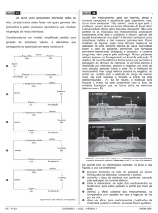 CN – 1º dia CADERNO 1 – AZUL – PÁGINA 7 ENEM 2009
Questão 21
Os seres vivos apresentam diferentes ciclos de
vida, caracterizados pelas fases nas quais gametas são
produzidos e pelos processos reprodutivos que resultam
na geração de novos indivíduos.
Considerando-se um modelo simplificado padrão para
geração de indivíduos viáveis, a alternativa que
corresponde ao observado em seres humanos é:
A
B
C
D
E
Disponível em: www.infoescola.com (adaptado).
Questão 22
Um medicamento, após ser ingerido, atinge a
corrente sanguínea e espalha-se pelo organismo, mas,
como suas moléculas “não sabem” onde é que está o
problema, podem atuar em locais diferentes do local “alvo”
e desencadear efeitos além daqueles desejados. Não seria
perfeito se as moléculas dos medicamentos soubessem
exatamente onde está o problema e fossem apenas até
aquele local exercer sua ação? A técnica conhecida como
iontoforese, indolor e não invasiva, promete isso. Como
mostram as figuras, essa nova técnica baseia-se na
aplicação de uma corrente elétrica de baixa intensidade
sobre a pele do paciente, permitindo que fármacos
permeiem membranas biológicas e alcancem a corrente
sanguínea, sem passar pelo estômago. Muitos pacientes
relatam apenas um formigamento no local de aplicação. O
objetivo da corrente elétrica é formar poros que permitam a
passagem do fármaco de interesse. A corrente elétrica é
distribuída por eletrodos, positivo e negativo, por meio de
uma solução aplicada sobre a pele. Se a molécula do
medicamento tiver carga elétrica positiva ou negativa, ao
entrar em contato com o eletrodo de carga de mesmo
sinal, ela será repelida e forçada a entrar na pele
(eletrorrepulsão - A). Se for neutra, a molécula será
forçada a entrar na pele juntamente com o fluxo de
solvente fisiológico que se forma entre os eletrodos
(eletrosmose - B).
GRATIERI, T; GELFUSO, G. M.; LOPES, R. F. V. Medicação do futuro-iontoforese facilita
entrada de fármacos no organismo. Ciência Hoje, vol 44, n
o
259, maio 2009 (adaptado).
De acordo com as informações contidas no texto e nas
figuras, o uso da iontoforese
A provoca ferimento na pele do paciente ao serem
introduzidos os eletrodos, rompendo o epitélio.
B aumenta o risco de estresse nos pacientes, causado
pela aplicação da corrente elétrica.
C inibe o mecanismo de ação dos medicamentos no
tecido-alvo, pois estes passam a entrar por meio da
pele.
D diminui o efeito colateral dos medicamentos, se
comparados com aqueles em que a ingestão se faz
por via oral.
E deve ser eficaz para medicamentos constituídos de
moléculas polares e ineficaz, se essas forem apolares.
 