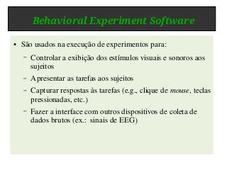 Behavioral Experiment Software
● São usados na execução de experimentos para:
– Controlar a exibição dos estímulos visuais e sonoros aos
sujeitos
– Apresentar as tarefas aos sujeitos
– Capturar respostas às tarefas (e.g., clique de mouse, teclas
pressionadas, etc.)
– Fazer a interface com outros dispositivos de coleta de
dados brutos (ex.: sinais de EEG)
 