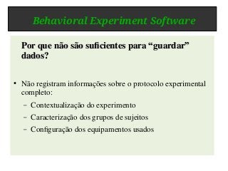 Behavioral Experiment Software
Por que não são suficientes para “guardar”Por que não são suficientes para “guardar”
dados?dados?
● Não registram informações sobre o protocolo experimental
completo:
– Contextualização do experimento
– Caracterização dos grupos de sujeitos
– Configuração dos equipamentos usados
 