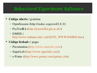 Behavioral Experiment Software
● Código aberto / gratuitas
– OpenSesame (http://osdoc.cogsci.nl/2.8.3/)
– PsyToolKit (http://psytoolkit.gla.ac.uk/)
– DMDX (
http://www.indiana.edu/~clcl/Q550_WWW/DMDX.htm)
● Código fechado / pagas
– Presentation (http://www.neurobs.com/)
– SuperLab (http://www.superlab.com/)
– e-Prime (http://www.pstnet.com/eprime.cfm)
 