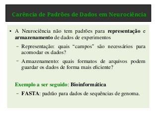 Carência de Padrões de Dados em Neurociência
● A Neurociência não tem padrões para representação e
armazenamento de dados de experimentos
– Representação: quais “campos” são necessários para
acomodar os dados?
– Armazenamento: quais formatos de arquivos podem
guardar os dados de forma mais eficiente?
Exemplo a ser seguido: Bioinformática
– FASTA: padrão para dados de sequências de genoma.
 