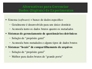 Alternativas para Gerenciar
Dados (Digitais) de Experimentos
● Sistema (software) + banco de dados específico
– Geralmente é desenvolvido para um único domínio
– Acomoda tanto os dados brutos quanto os metadados
●
Sistemas de gerenciamento de questionários eletrônicos
– Solução de “propósito geral”
– Acomoda bem metadados e alguns tipos de dados brutos
● Sistemas “locais” de compartilhamento de arquivos
– Solução de “propósito geral”
– Melhor para dados brutos de “grande porte”
 