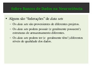 Sobre Bancos de Dados na Neurociência
● Alguns são “federações” de data sets
– Os data sets são provenientes de diferentes projetos.
– Os data sets podem possuir (e geralmente possuem!)
estruturas de armazenamento diferentes.
– Os data sets podem ter (e geralmente têm!) diferentes
níveis de qualidade dos dados.
 