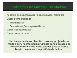 Problemas de Muitos BDs Abertos
● Ausência de documentação / documentação incompleta
● Dados de má qualidade
– Inconsistentes
– Sem informações de proveniência
● Dados não estruturados
● Dados desatualizados
Um banco de dados científico deve ser projetado de
modo a servir como um instrumento para a geração de
novos conhecimentos, e não apenas para exercer a
função de um mero repositório de dados.
 
