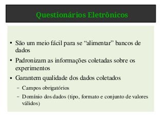 Questionários Eletrônicos
● São um meio fácil para se “alimentar” bancos de
dados
● Padronizam as informações coletadas sobre os
experimentos
● Garantem qualidade dos dados coletados
– Campos obrigatórios
– Domínio dos dados (tipo, formato e conjunto de valores
válidos)
 