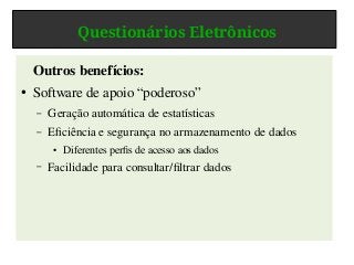 Questionários Eletrônicos
Outros benefícios:
● Software de apoio “poderoso”
– Geração automática de estatísticas
– Eficiência e segurança no armazenamento de dados
● Diferentes perfis de acesso aos dados
– Facilidade para consultar/filtrar dados
 