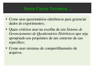 Neste Curso Veremos ...
● Como usar questionários eletrônicos para gerenciar
dados de experimentos;
● Quais critérios usar na escolha de um Sistema de
Gerenciamento de Questionários Eletrônicos que seja
apropriado aos propósitos de um contexto de uso
específico;
● Como usar sistemas de compartilhamento de
arquivos.
 