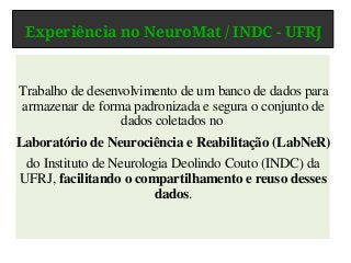 Experiência no NeuroMat / INDC - UFRJ
Trabalho de desenvolvimento de um banco de dados para
armazenar de forma padronizada e segura o conjunto de
dados coletados no
Laboratório de Neurociência e Reabilitação (LabNeR)
do Instituto de Neurologia Deolindo Couto (INDC) da
UFRJ, facilitando o compartilhamento e reuso desses
dados.
 