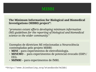 Dados em Neurociência
● Em Neurociência, um mecanismo importante que os
cientistas têm para estudar o funcionamento do cérebro
humano são experimentos.
● Experimentos geralmente envolvem
– a coleta,
– o armazenamento e
– a análise de dados.
 