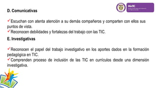 D. Comunicativas
Escuchan con atenta atención a su demás compañeros y comparten con ellos sus
puntos de vista.
Reconocen debilidades y fortalezas del trabajo con las TIC.
E. Investigativas
Reconocen el papel del trabajo investigativo en los aportes dados en la formación
pedagógica en TIC.
Comprenden proceso de inclusión de las TIC en currículos desde una dimensión
investigativa.

 